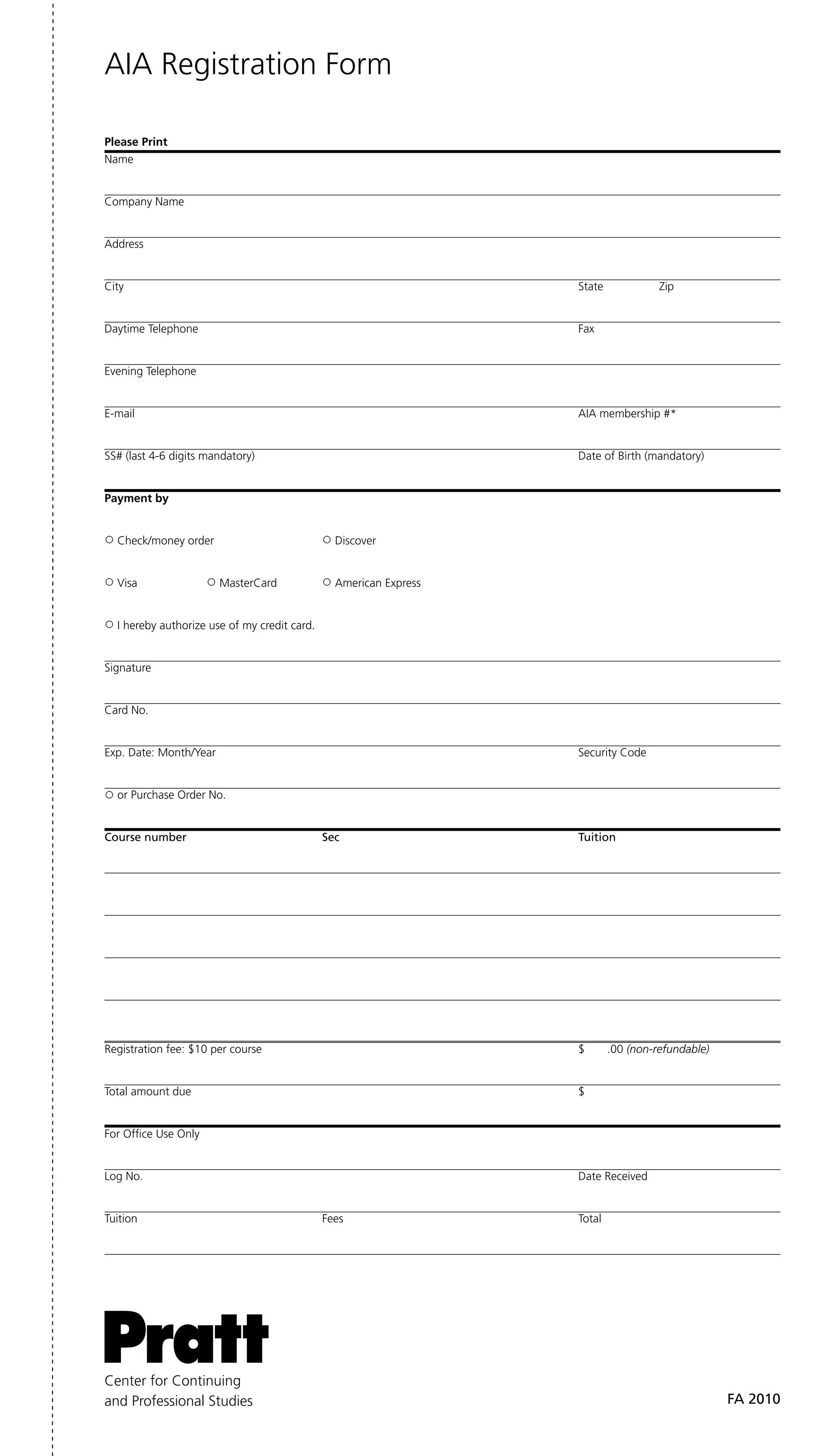 AIA Registration Form

Please Print
Name


Company Name


Address


City                                                               State             Zip


Daytime Telephone                                                  Fax


Evening Telephone


E-mail                                                             AIA membership #*


SS# (last 4-6 digits mandatory)                                    Date of Birth (mandatory)


Payment by


  Check/money order                             Discover


  Visa                  MasterCard              American Express


  I hereby authorize use of my credit card.


Signature


Card No.


Exp. Date: Month/Year                                              Security Code


  or Purchase Order No.


Course number                                 Sec                  tuition




Registration fee: $10 per course                                   $       .00 (non-refundable)


Total amount due                                                   $


For Office Use Only


Log No.                                                            Date Received


Tuition                                       Fees                 Total




Center for Continuing
and Professional Studies                                                                          Fa 2010
 