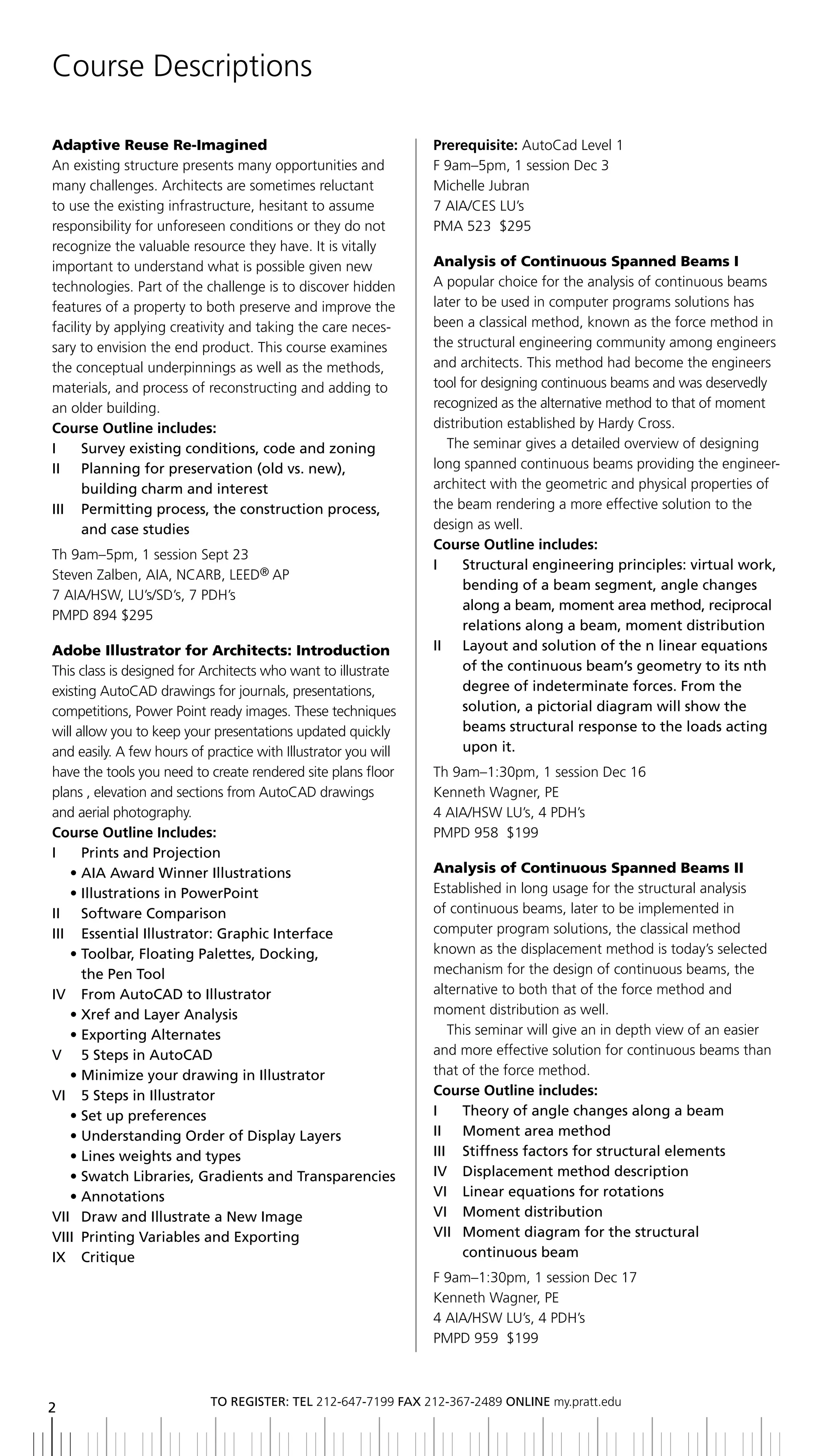 Course Descriptions

Adaptive Reuse Re-Imagined                                      Prerequisite: AutoCad Level 1
An existing structure presents many opportunities and           F 9am–5pm, 1 session Dec 3
many challenges. Architects are sometimes reluctant             Michelle Jubran
to use the existing infrastructure, hesitant to assume          7 AIA/CES LU’s
responsibility for unforeseen conditions or they do not         PMA 523 $295
recognize the valuable resource they have. It is vitally
important to understand what is possible given new              Analysis of Continuous Spanned Beams I
technologies. Part of the challenge is to discover hidden       A popular choice for the analysis of continuous beams
features of a property to both preserve and improve the         later to be used in computer programs solutions has
facility by applying creativity and taking the care neces-      been a classical method, known as the force method in
sary to envision the end product. This course examines          the structural engineering community among engineers
the conceptual underpinnings as well as the methods,            and architects. This method had become the engineers
materials, and process of reconstructing and adding to          tool for designing continuous beams and was deservedly
an older building.                                              recognized as the alternative method to that of moment
Course Outline includes:                                        distribution established by Hardy Cross.
i     Survey existing conditions, code and zoning                  The seminar gives a detailed overview of designing
ii Planning for preservation (old vs. new),                     long spanned continuous beams providing the engineer-
      building charm and interest                               architect with the geometric and physical properties of
iii Permitting process, the construction process,               the beam rendering a more effective solution to the
      and case studies                                          design as well.
                                                                Course Outline includes:
Th 9am–5pm, 1 session Sept 23
                                                                I	 	 	 tructural	engineering	principles:	virtual	work,	
                                                                      S
Steven Zalben, AIA, NCARB, LEED® AP
                                                                      bending of a beam segment, angle changes
7 AIA/HSW, LU’s/SD’s, 7 PDH’s
                                                                      along a beam, moment area method, reciprocal
PMPD 894 $295
                                                                      relations along a beam, moment distribution
Adobe Illustrator for Architects: Introduction                  ii layout and solution of the n linear equations
This class is designed for Architects who want to illustrate          of the continuous beam’s geometry to its nth
existing AutoCAD drawings for journals, presentations,                degree of indeterminate forces. From the
competitions, Power Point ready images. These techniques              solution, a pictorial diagram will show the
will allow you to keep your presentations updated quickly             beams structural response to the loads acting
and easily. A few hours of practice with Illustrator you will         upon it.
have the tools you need to create rendered site plans floor     Th 9am–1:30pm, 1 session Dec 16
plans , elevation and sections from AutoCAD drawings            Kenneth Wagner, PE
and aerial photography.                                         4 AIA/HSW LU’s, 4 PDH’s
Course Outline Includes:                                        PMPD 958 $199
i     Prints and Projection
	 •		 IA	Award	Winner	Illustrations
      A                                                         Analysis of Continuous Spanned Beams II
	 •		llustrations	in	PowerPoint
      I                                                         Established in long usage for the structural analysis
ii Software Comparison                                          of continuous beams, later to be implemented in
iii essential illustrator: graphic interface                    computer program solutions, the classical method
	 •		 oolbar,	Floating	Palettes,	Docking,	
      T                                                         known as the displacement method is today’s selected
      the Pen tool                                              mechanism for the design of continuous beams, the
IV		 	 rom	AutoCAD	to	Illustrator
      F                                                         alternative to both that of the force method and
	 •		 ref	and	Layer	Analysis
      X                                                         moment distribution as well.
	 •		 xporting	Alternates
      E                                                            This seminar will give an in depth view of an easier
V	 	 	 	Steps	in	AutoCAD
      5                                                         and more effective solution for continuous beams than
	 •		 inimize	your	drawing	in	Illustrator
      M                                                         that of the force method.
Vi 5 Steps in illustrator                                       Course Outline includes:
	 •		 et	up	preferences
      S                                                         i    theory of angle changes along a beam
	 •		 nderstanding	Order	of	Display	Layers
      U                                                         ii Moment area method
	 •		 ines	weights	and	types
      L                                                         iii Stiffness factors for structural elements
	 •		 watch	Libraries,	Gradients	and	Transparencies
      S                                                         IV		 Displacement	method	description
	 •		 nnotations
      A                                                         Vi linear equations for rotations
VII	 Draw	and	Illustrate	a	New	Image
   	                                                            Vi Moment distribution
Viii Printing Variables and exporting                           Vii Moment diagram for the structural
ix Critique                                                          continuous beam
                                                                F 9am–1:30pm, 1 session Dec 17
                                                                Kenneth Wagner, PE
                                                                4 AIA/HSW LU’s, 4 PDH’s
                                                                PMPD 959 $199



                            to regiSter: tel 212-647-7199 Fax 212-367-2489 online my.pratt.edu
2
 