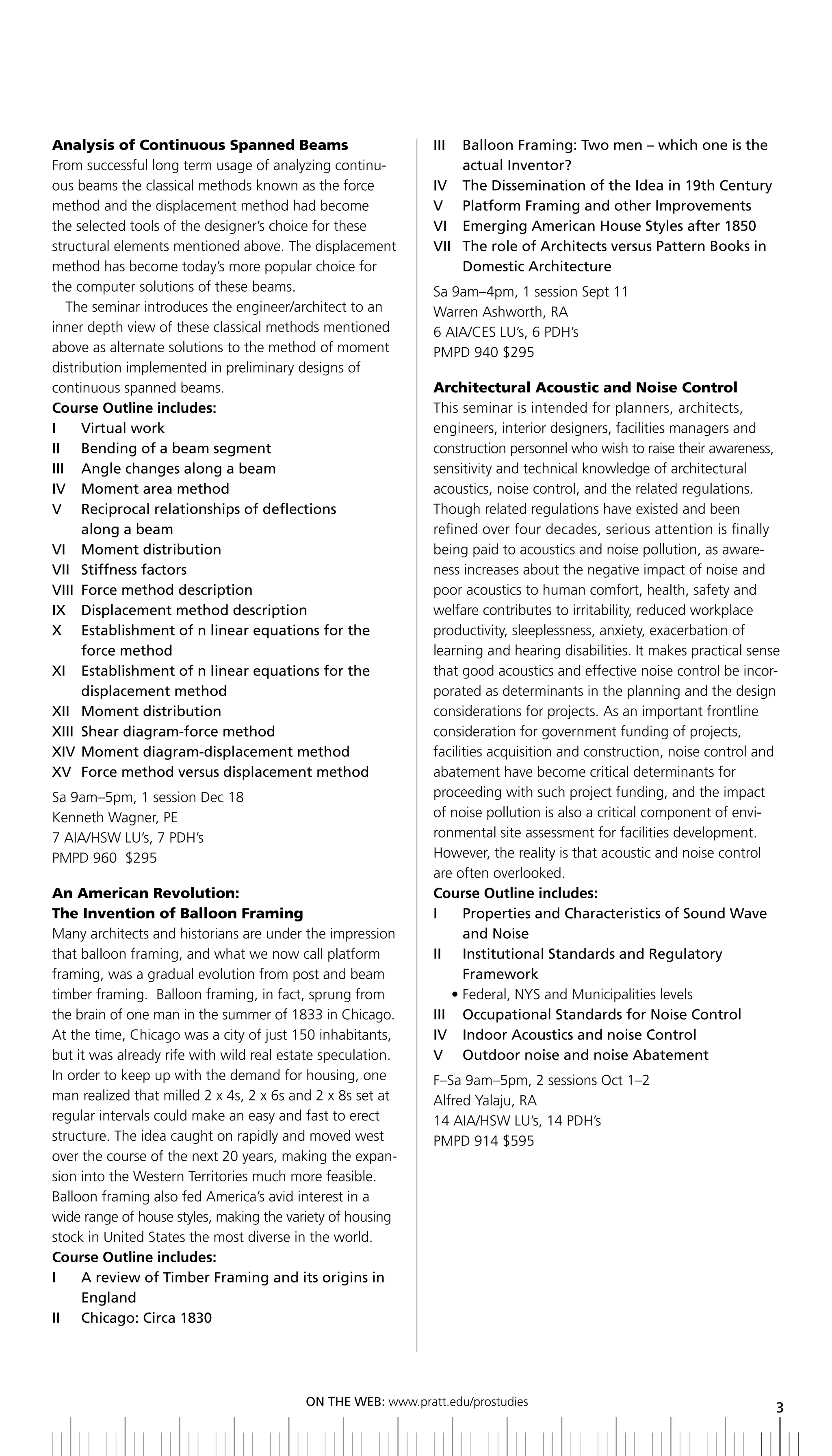 Analysis of Continuous Spanned Beams                          III	 	 	 alloon	Framing:	Two	men	–	which	one	is	the	
                                                                     b
From successful long term usage of analyzing continu-                actual inventor?
ous beams the classical methods known as the force            IV		 The	Dissemination	of	the	Idea	in	19th	Century
method and the displacement method had become                 V Platform Framing and other improvements
the selected tools of the designer’s choice for these         Vi emerging american House Styles after 1850
structural elements mentioned above. The displacement         VII	 	 he	role	of	Architects	versus	Pattern	books	in	
                                                                   	 T
method has become today’s more popular choice for                    Domestic	Architecture
the computer solutions of these beams.                        Sa 9am–4pm, 1 session Sept 11
   The seminar introduces the engineer/architect to an        Warren Ashworth, RA
inner depth view of these classical methods mentioned         6 AIA/CES LU’s, 6 PDH’s
above as alternate solutions to the method of moment          PMPD 940 $295
distribution implemented in preliminary designs of
continuous spanned beams.                                     Architectural Acoustic and Noise Control
Course Outline includes:                                      This seminar is intended for planners, architects,
I	 	 Virtual	work                                             engineers, interior designers, facilities managers and
II	 	 bending	of	a	beam	segment                               construction personnel who wish to raise their awareness,
iii angle changes along a beam                                sensitivity and technical knowledge of architectural
iV Moment area method                                         acoustics, noise control, and the related regulations.
V reciprocal relationships of deflections                     Though related regulations have existed and been
      along a beam                                            refined over four decades, serious attention is finally
Vi Moment distribution                                        being paid to acoustics and noise pollution, as aware-
Vii Stiffness factors                                         ness increases about the negative impact of noise and
Viii Force method description                                 poor acoustics to human comfort, health, safety and
IX		 Displacement	method	description                          welfare contributes to irritability, reduced workplace
x establishment of n linear equations for the                 productivity, sleeplessness, anxiety, exacerbation of
      force method                                            learning and hearing disabilities. It makes practical sense
xi establishment of n linear equations for the                that good acoustics and effective noise control be incor-
      displacement method                                     porated as determinants in the planning and the design
xii Moment distribution                                       considerations for projects. As an important frontline
xiii Shear diagram-force method                               consideration for government funding of projects,
xiV Moment diagram-displacement method                        facilities acquisition and construction, noise control and
xV Force method versus displacement method                    abatement have become critical determinants for
Sa 9am–5pm, 1 session Dec 18                                  proceeding with such project funding, and the impact
Kenneth Wagner, PE                                            of noise pollution is also a critical component of envi-
7 AIA/HSW LU’s, 7 PDH’s                                       ronmental site assessment for facilities development.
PMPD 960 $295                                                 However, the reality is that acoustic and noise control
                                                              are often overlooked.
An American Revolution:                                       Course Outline includes:
The Invention of Balloon Framing                              I	 	 	 roperties	and	Characteristics	of	Sound	Wave	
                                                                    P
Many architects and historians are under the impression             and noise
that balloon framing, and what we now call platform           ii institutional Standards and regulatory
framing, was a gradual evolution from post and beam                 Framework
timber framing. Balloon framing, in fact, sprung from            • Federal, NYS and Municipalities levels
the brain of one man in the summer of 1833 in Chicago.        iii occupational Standards for noise Control
At the time, Chicago was a city of just 150 inhabitants,      iV indoor acoustics and noise Control
but it was already rife with wild real estate speculation.    V outdoor noise and noise abatement
In order to keep up with the demand for housing, one          F–Sa 9am–5pm, 2 sessions Oct 1–2
man realized that milled 2 x 4s, 2 x 6s and 2 x 8s set at     Alfred Yalaju, RA
regular intervals could make an easy and fast to erect        14 AIA/HSW LU’s, 14 PDH’s
structure. The idea caught on rapidly and moved west          PMPD 914 $595
over the course of the next 20 years, making the expan-
sion into the Western Territories much more feasible.
Balloon framing also fed America’s avid interest in a
wide range of house styles, making the variety of housing
stock in United States the most diverse in the world.
Course Outline includes:
i    a review of timber Framing and its origins in
     england
ii Chicago: Circa 1830




                                          ON	ThE	WEb:	www.pratt.edu/prostudies
                                                                                                                        3
 