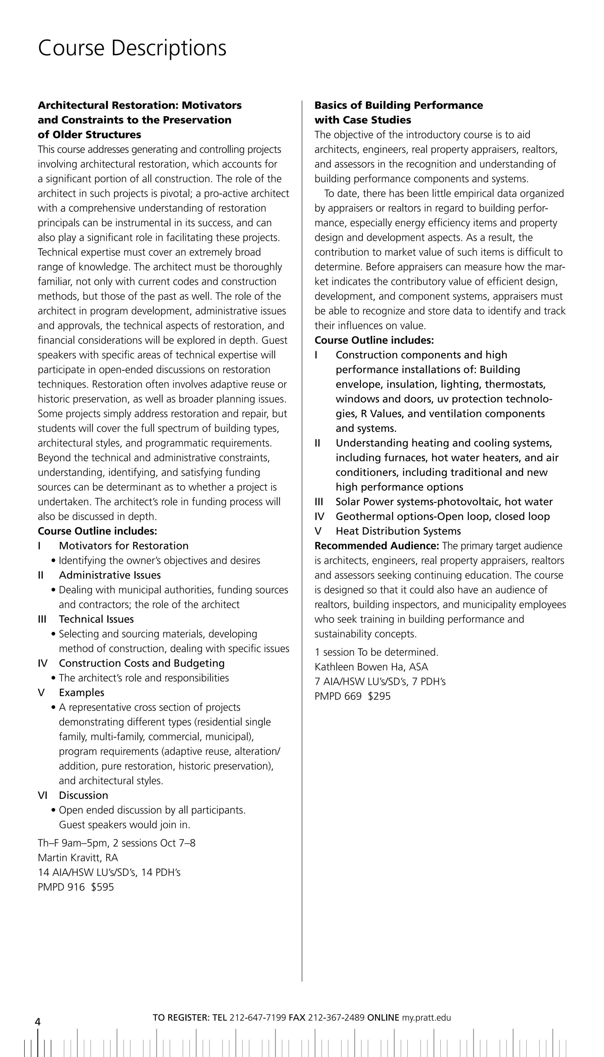 Course Descriptions

Architectural Restoration: Motivators                           Basics of Building Performance
and Constraints to the Preservation                             with Case Studies
of Older Structures                                             The objective of the introductory course is to aid
This course addresses generating and controlling projects       architects, engineers, real property appraisers, realtors,
involving architectural restoration, which accounts for         and assessors in the recognition and understanding of
a significant portion of all construction. The role of the      building performance components and systems.
architect in such projects is pivotal; a pro-active architect      To date, there has been little empirical data organized
with a comprehensive understanding of restoration               by appraisers or realtors in regard to building perfor-
principals can be instrumental in its success, and can          mance, especially energy efficiency items and property
also play a significant role in facilitating these projects.    design and development aspects. As a result, the
Technical expertise must cover an extremely broad               contribution to market value of such items is difficult to
range of knowledge. The architect must be thoroughly            determine. Before appraisers can measure how the mar-
familiar, not only with current codes and construction          ket indicates the contributory value of efficient design,
methods, but those of the past as well. The role of the         development, and component systems, appraisers must
architect in program development, administrative issues         be able to recognize and store data to identify and track
and approvals, the technical aspects of restoration, and        their influences on value.
financial considerations will be explored in depth. Guest       Course Outline includes:
speakers with specific areas of technical expertise will        i     Construction components and high
participate in open-ended discussions on restoration                  performance	installations	of:	building	
techniques. Restoration often involves adaptive reuse or              envelope, insulation, lighting, thermostats,
historic preservation, as well as broader planning issues.            windows and doors, uv protection technolo-
Some projects simply address restoration and repair, but              gies, r Values, and ventilation components
students will cover the full spectrum of building types,              and systems.
architectural styles, and programmatic requirements.            II	 	 	 nderstanding	heating	and	cooling	systems,	
                                                                      U
Beyond the technical and administrative constraints,                  including furnaces, hot water heaters, and air
understanding, identifying, and satisfying funding                    conditioners, including traditional and new
sources can be determinant as to whether a project is                 high performance options
undertaken. The architect’s role in funding process will        iii Solar Power systems-photovoltaic, hot water
also be discussed in depth.                                     iV geothermal options-open loop, closed loop
Course Outline includes:                                        V	 	 heat	Distribution	Systems	
i    Motivators for restoration                                 Recommended Audience: The primary target audience
   • Identifying the owner’s objectives and desires             is architects, engineers, real property appraisers, realtors
ii administrative issues                                        and assessors seeking continuing education. The course
   • Dealing with municipal authorities, funding sources        is designed so that it could also have an audience of
     and contractors; the role of the architect                 realtors, building inspectors, and municipality employees
iii technical issues                                            who seek training in building performance and
   • Selecting and sourcing materials, developing               sustainability concepts.
     method of construction, dealing with specific issues       1 session To be determined.
IV		 Construction	Costs	and	budgeting                           Kathleen Bowen Ha, ASA
   • The architect’s role and responsibilities                  7 AIA/HSW LU’s/SD’s, 7 PDH’s
V examples                                                      PMPD 669 $295
   • A representative cross section of projects
     demonstrating different types (residential single
     family, multi-family, commercial, municipal),
     program requirements (adaptive reuse, alteration/
     addition, pure restoration, historic preservation),
     and architectural styles.
VI		 Discussion
   • Open ended discussion by all participants.
     Guest speakers would join in.
Th–F 9am–5pm, 2 sessions Oct 7–8
Martin Kravitt, RA
14 AIA/HSW LU’s/SD’s, 14 PDH’s
PMPD 916 $595




                           to regiSter: tel 212-647-7199 Fax 212-367-2489 online my.pratt.edu
4
 