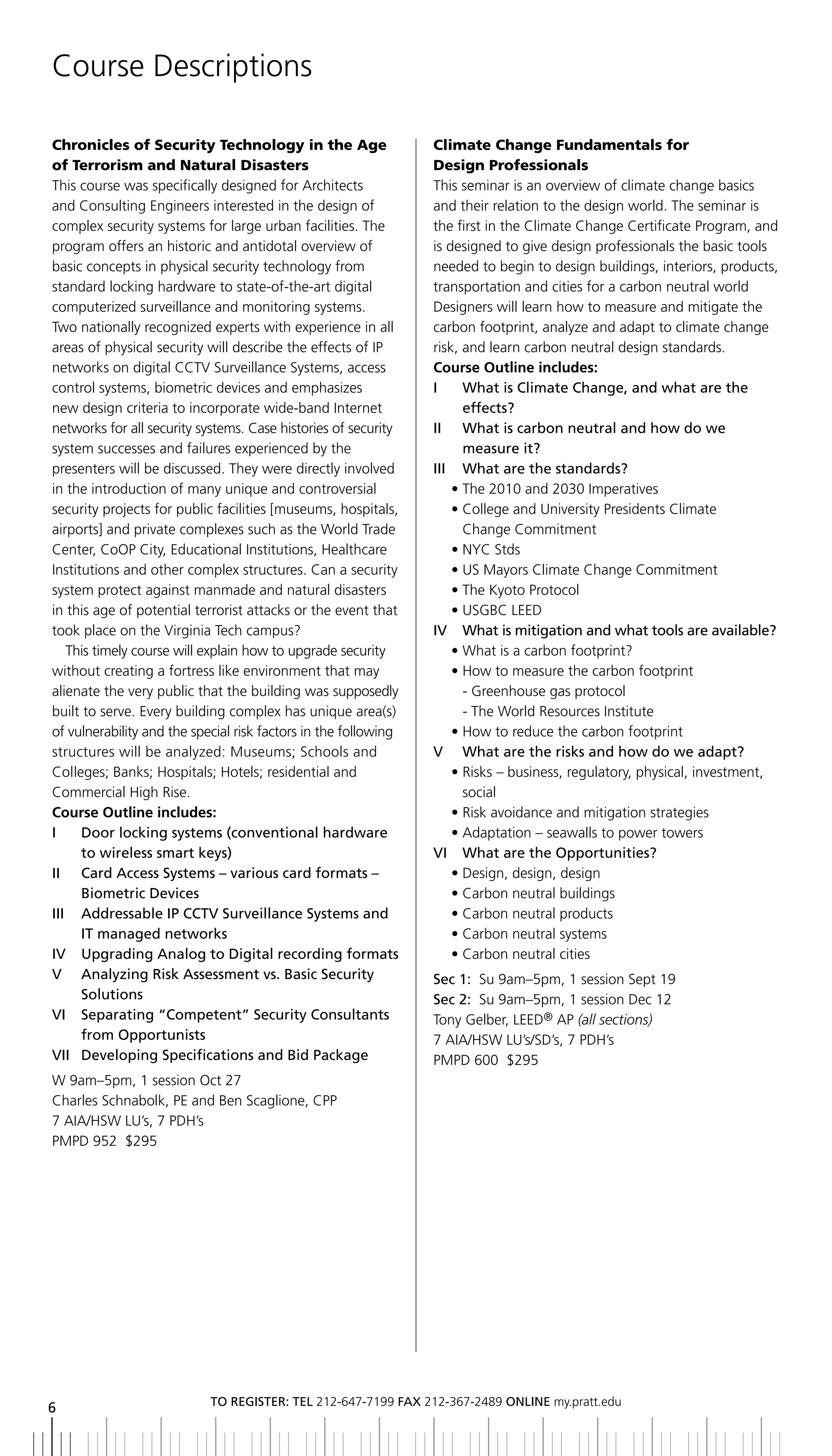 Course Descriptions

Chronicles of Security Technology in the Age                     Climate Change Fundamentals for
of Terrorism and Natural Disasters                               Design Professionals
This course was specifically designed for Architects             This seminar is an overview of climate change basics
and Consulting Engineers interested in the design of             and their relation to the design world. The seminar is
complex security systems for large urban facilities. The         the first in the Climate Change Certificate Program, and
program offers an historic and antidotal overview of             is designed to give design professionals the basic tools
basic concepts in physical security technology from              needed to begin to design buildings, interiors, products,
standard locking hardware to state-of-the-art digital            transportation and cities for a carbon neutral world
computerized surveillance and monitoring systems.                Designers will learn how to measure and mitigate the
Two nationally recognized experts with experience in all         carbon footprint, analyze and adapt to climate change
areas of physical security will describe the effects of IP       risk, and learn carbon neutral design standards.
networks on digital CCTV Surveillance Systems, access            Course Outline includes:
control systems, biometric devices and emphasizes                I	 	 	 hat	is	Climate	Change,	and	what	are	the
                                                                        W
new design criteria to incorporate wide-band Internet                   effects?
networks for all security systems. Case histories of security    II	 	 	 hat	is	carbon	neutral	and	how	do	we
                                                                        W
system successes and failures experienced by the                        measure it?
presenters will be discussed. They were directly involved        III	 	 What	are	the	standards?
in the introduction of many unique and controversial                  • The 2010 and 2030 Imperatives
security projects for public facilities [museums, hospitals,          • College and University Presidents Climate
airports] and private complexes such as the World Trade                 Change Commitment
Center, CoOP City, Educational Institutions, Healthcare               • NYC Stds
Institutions and other complex structures. Can a security             • US Mayors Climate Change Commitment
system protect against manmade and natural disasters                  • The Kyoto Protocol
in this age of potential terrorist attacks or the event that          • USGBC LEED
took place on the Virginia Tech campus?                          IV		 	 hat	is	mitigation	and	what	tools	are	available?
                                                                        W
   This timely course will explain how to upgrade security            • What is a carbon footprint?
without creating a fortress like environment that may                 • How to measure the carbon footprint
alienate the very public that the building was supposedly               - Greenhouse gas protocol
built to serve. Every building complex has unique area(s)               - The World Resources Institute
of vulnerability and the special risk factors in the following        • How to reduce the carbon footprint
structures will be analyzed: Museums; Schools and                V	 	 What	are	the	risks	and	how	do	we	adapt?
Colleges; Banks; Hospitals; Hotels; residential and                   • Risks – business, regulatory, physical, investment,
Commercial High Rise.                                                   social
Course Outline includes:                                              • Risk avoidance and mitigation strategies
I	 	 	 oor	locking	systems	(conventional	hardware	
      D                                                               • Adaptation – seawalls to power towers
      to	wireless	smart	keys)                                    VI		 What	are	the	Opportunities?
II	 	 	 ard	Access	Systems	–	various	card	formats	–	
      C                                                               • Design, design, design
      biometric	Devices                                               • Carbon neutral buildings
iii addressable iP CCtV Surveillance Systems and                      • Carbon neutral products
      IT	managed	networks                                             • Carbon neutral systems
IV		 Upgrading	Analog	to	Digital	recording	formats	                   • Carbon neutral cities
V	 	 	 nalyzing	Risk	Assessment	vs.	basic	Security
      A                                                          Sec 1: Su 9am–5pm, 1 session Sept 19
      Solutions                                                  Sec 2: Su 9am–5pm, 1 session Dec 12
Vi Separating “Competent” Security Consultants                   Tony Gelber, LEED® AP (all sections)
      from opportunists                                          7 AIA/HSW LU’s/SD’s, 7 PDH’s
VII	 Developing	Specifications	and	bid	Package
    	                                                            PMPD 600 $295
W 9am–5pm, 1 session Oct 27
Charles Schnabolk, PE and Ben Scaglione, CPP
7 AIA/HSW LU’s, 7 PDH’s
PMPD 952 $295




                            to regiSter: tel 212-647-7199 Fax 212-367-2489 online my.pratt.edu
6
 