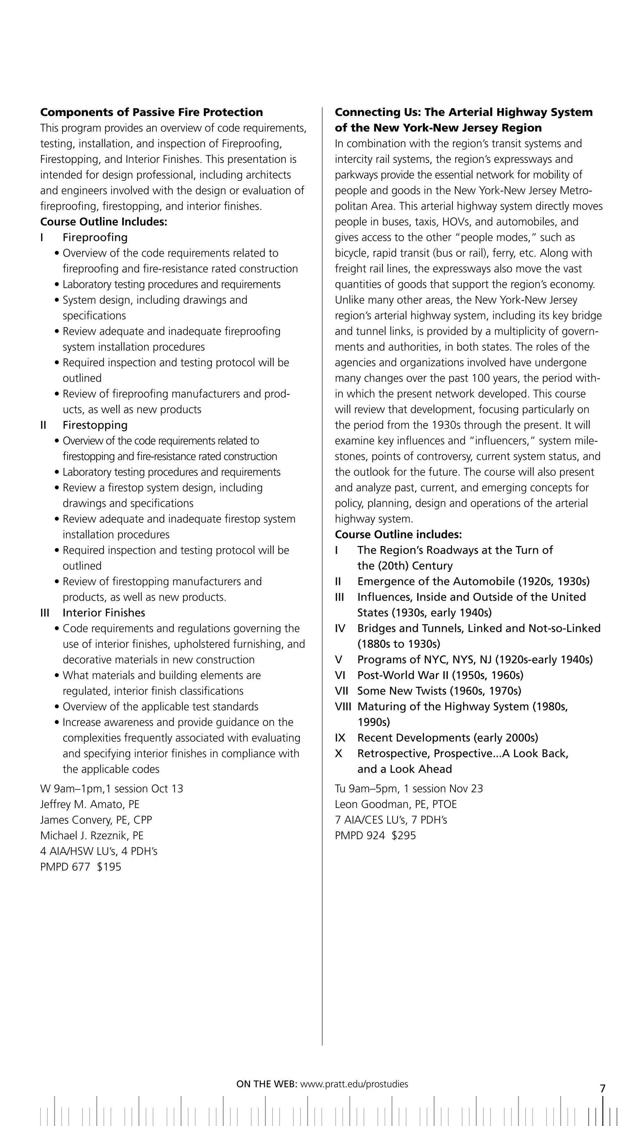 Components of Passive Fire Protection                          Connecting Us: The Arterial Highway System
This program provides an overview of code requirements,        of the New York-New Jersey Region
testing, installation, and inspection of Fireproofing,         In combination with the region’s transit systems and
Firestopping, and Interior Finishes. This presentation is      intercity rail systems, the region’s expressways and
intended for design professional, including architects         parkways provide the essential network for mobility of
and engineers involved with the design or evaluation of        people and goods in the New York-New Jersey Metro-
fireproofing, firestopping, and interior finishes.             politan Area. This arterial highway system directly moves
Course Outline Includes:                                       people in buses, taxis, HOVs, and automobiles, and
i     Fireproofing                                             gives access to the other “people modes,” such as
    • Overview of the code requirements related to             bicycle, rapid transit (bus or rail), ferry, etc. Along with
      fireproofing and fire-resistance rated construction      freight rail lines, the expressways also move the vast
    • Laboratory testing procedures and requirements           quantities of goods that support the region’s economy.
    • System design, including drawings and                    Unlike many other areas, the New York-New Jersey
      specifications                                           region’s arterial highway system, including its key bridge
    • Review adequate and inadequate fireproofing              and tunnel links, is provided by a multiplicity of govern-
      system installation procedures                           ments and authorities, in both states. The roles of the
    • Required inspection and testing protocol will be         agencies and organizations involved have undergone
      outlined                                                 many changes over the past 100 years, the period with-
    • Review of fireproofing manufacturers and prod-           in which the present network developed. This course
      ucts, as well as new products                            will review that development, focusing particularly on
ii Firestopping                                                the period from the 1930s through the present. It will
    • Overview of the code requirements related to             examine key influences and “influencers,” system mile-
      firestopping and fire-resistance rated construction      stones, points of controversy, current system status, and
    • Laboratory testing procedures and requirements           the outlook for the future. The course will also present
    • Review a firestop system design, including               and analyze past, current, and emerging concepts for
      drawings and specifications                              policy, planning, design and operations of the arterial
    • Review adequate and inadequate firestop system           highway system.
      installation procedures                                  Course Outline includes:
    • Required inspection and testing protocol will be         i      the region’s roadways at the turn of
      outlined                                                        the (20th) Century
    • Review of firestopping manufacturers and                 II	 	 Emergence	of	the	Automobile	(1920s,	1930s)
      products, as well as new products.                       III	 	 	nfluences,	Inside	and	Outside	of	the	United	
                                                                      I
iii interior Finishes                                                 States	(1930s,	early	1940s)
    • Code requirements and regulations governing the          IV		 	 ridges	and	Tunnels,	Linked	and	Not-so-Linked	
                                                                      b
      use of interior finishes, upholstered furnishing, and           (1880s	to	1930s)
      decorative materials in new construction                 V	 	 Programs	of	NYC,	NYS,	NJ	(1920s-early	1940s)
    • What materials and building elements are                 VI		 Post-World	War	II	(1950s,	1960s)
      regulated, interior finish classifications               VII	 Some	New	Twists	(1960s,	1970s)
                                                                    	
    • Overview of the applicable test standards                VIII	 	 aturing	of	the	highway	System	(1980s,	
                                                                      M
    • Increase awareness and provide guidance on the                  1990s)
      complexities frequently associated with evaluating       IX		 Recent	Developments	(early	2000s)
      and specifying interior finishes in compliance with      X	 	 	 etrospective,	Prospective...A	Look	back,	
                                                                      R
      the applicable codes                                            and	a	Look	Ahead
W 9am–1pm,1 session Oct 13                                     Tu 9am–5pm, 1 session Nov 23
Jeffrey M. Amato, PE                                           Leon Goodman, PE, PTOE
James Convery, PE, CPP                                         7 AIA/CES LU’s, 7 PDH’s
Michael J. Rzeznik, PE                                         PMPD 924 $295
4 AIA/HSW LU’s, 4 PDH’s
PMPD 677 $195




                                           ON	ThE	WEb:	www.pratt.edu/prostudies
                                                                                                                          7
 
