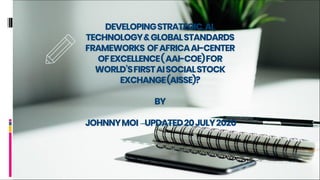 DEVELOPINGSTRATEGIC,AI,
TECHNOLOGY&GLOBALSTANDARDS
FRAMEWORKS OFAFRICAAI-CENTER
OFEXCELLENCE(AAI-COE)FOR
WORLD’SFIRSTAISOCIALSTOCK
EXCHANGE(AISSE)?
BY
JOHNNYMOI –UPDATED20JULY2020
 