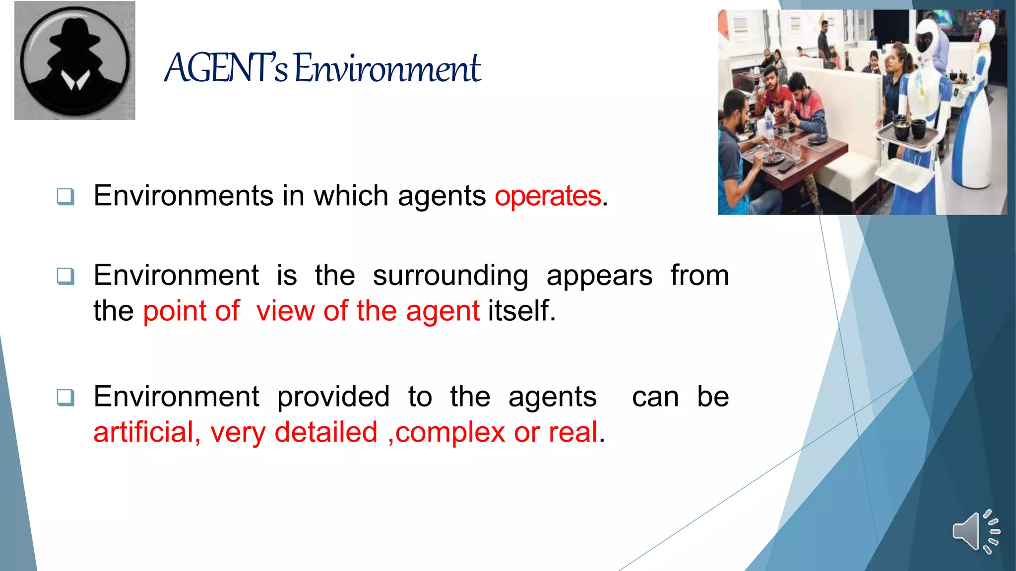 AGENT’sEnvironment
 Environments in which agents operates.
 Environment is the surrounding appears from
the point of view of the agent itself.
 Environment provided to the agents can be
artificial, very detailed ,complex or real.
 