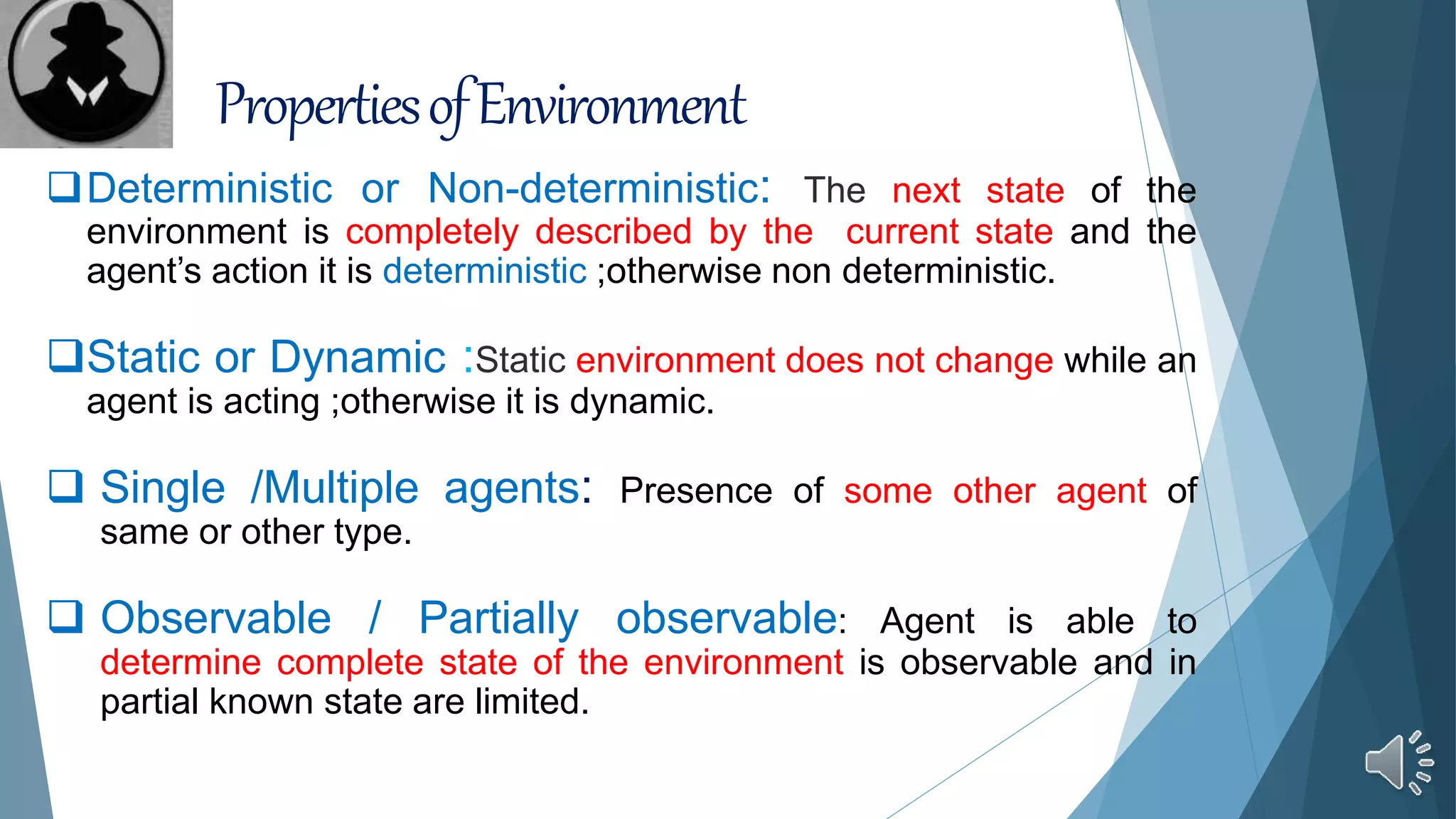 PropertiesofEnvironment
Deterministic or Non-deterministic: The next state of the
environment is completely described by the current state and the
agent’s action it is deterministic ;otherwise non deterministic.
Static or Dynamic :Static environment does not change while an
agent is acting ;otherwise it is dynamic.
 Single /Multiple agents: Presence of some other agent of
same or other type.
 Observable / Partially observable: Agent is able to
determine complete state of the environment is observable and in
partial known state are limited.
 
