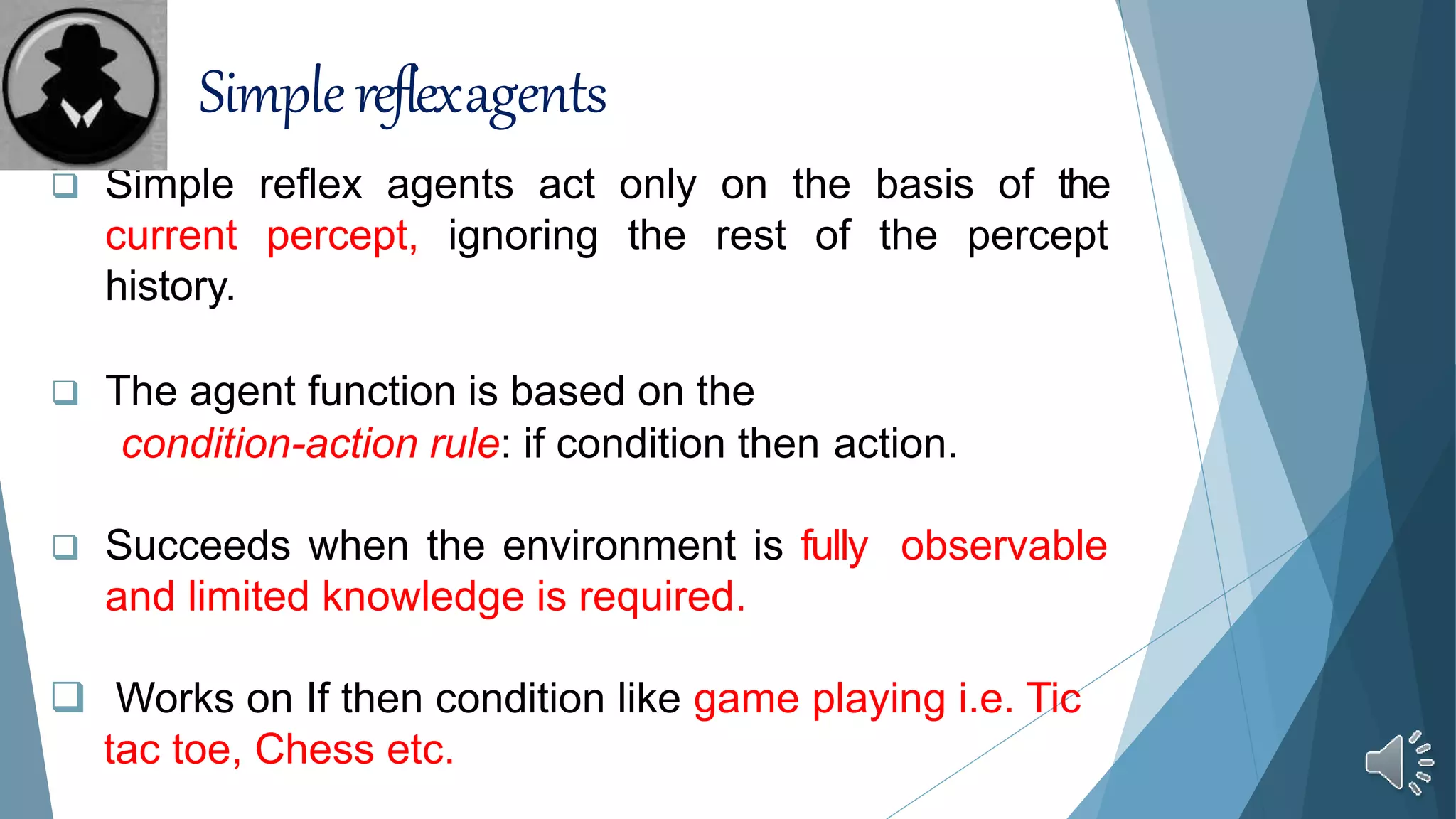  Simple reflex agents act only on the basis of the
current percept, ignoring the rest of the percept
history.
 The agent function is based on the
condition-action rule: if condition then action.
 Succeeds when the environment is fully observable
and limited knowledge is required.
 Works on If then condition like game playing i.e. Tic
tac toe, Chess etc.
Simplereflexagents
 