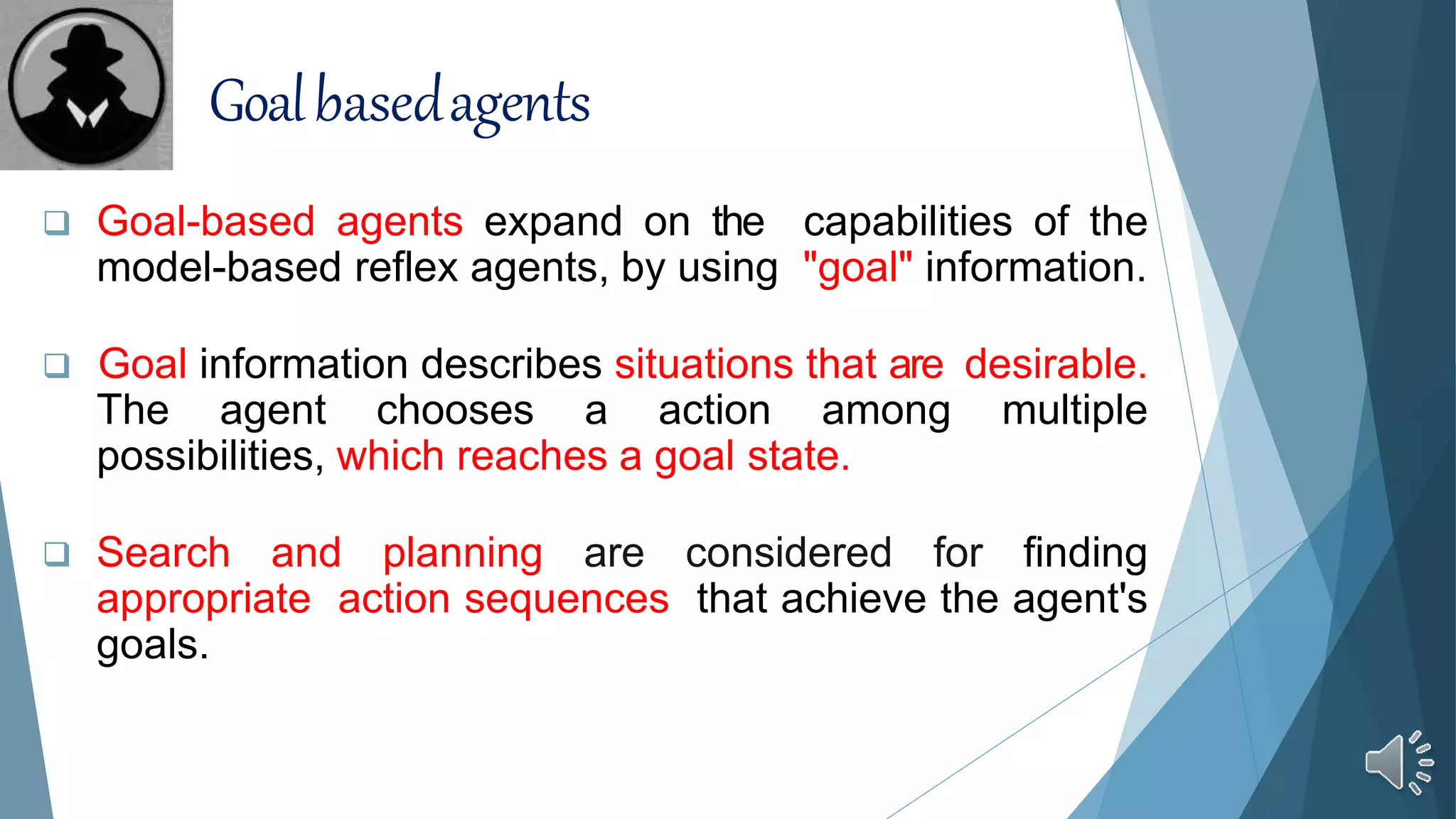  Goal-based agents expand on the capabilities of the
model-based reflex agents, by using "goal" information.
 Goal information describes situations that are desirable.
The agent chooses a action among multiple
possibilities, which reaches a goal state.
 Search and planning are considered for finding
appropriate action sequences that achieve the agent's
goals.
Goalbasedagents
 