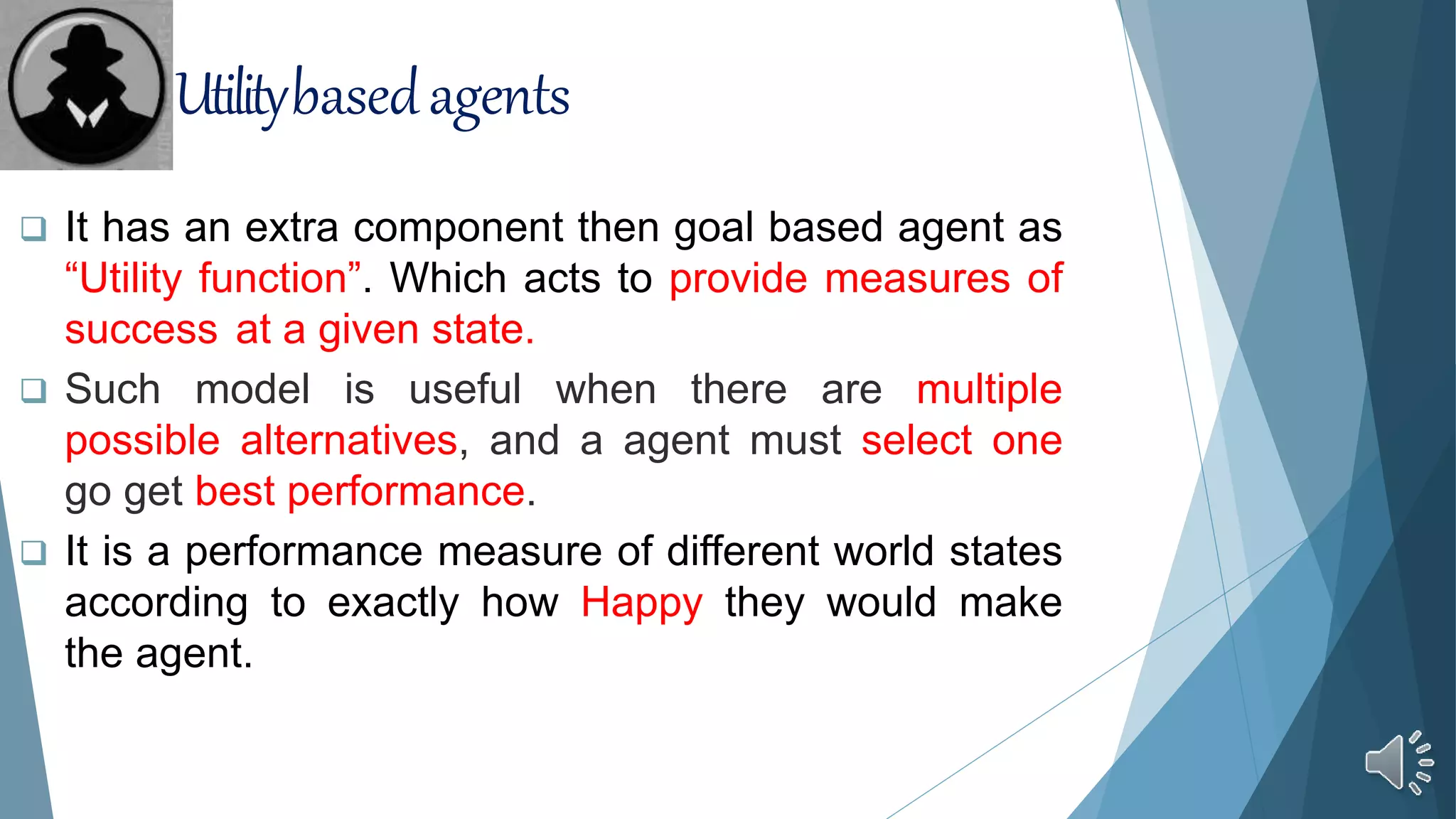  It has an extra component then goal based agent as
“Utility function”. Which acts to provide measures of
success at a given state.
 Such model is useful when there are multiple
possible alternatives, and a agent must select one
go get best performance.
 It is a performance measure of different world states
according to exactly how Happy they would make
the agent.
Utilitybasedagents
 