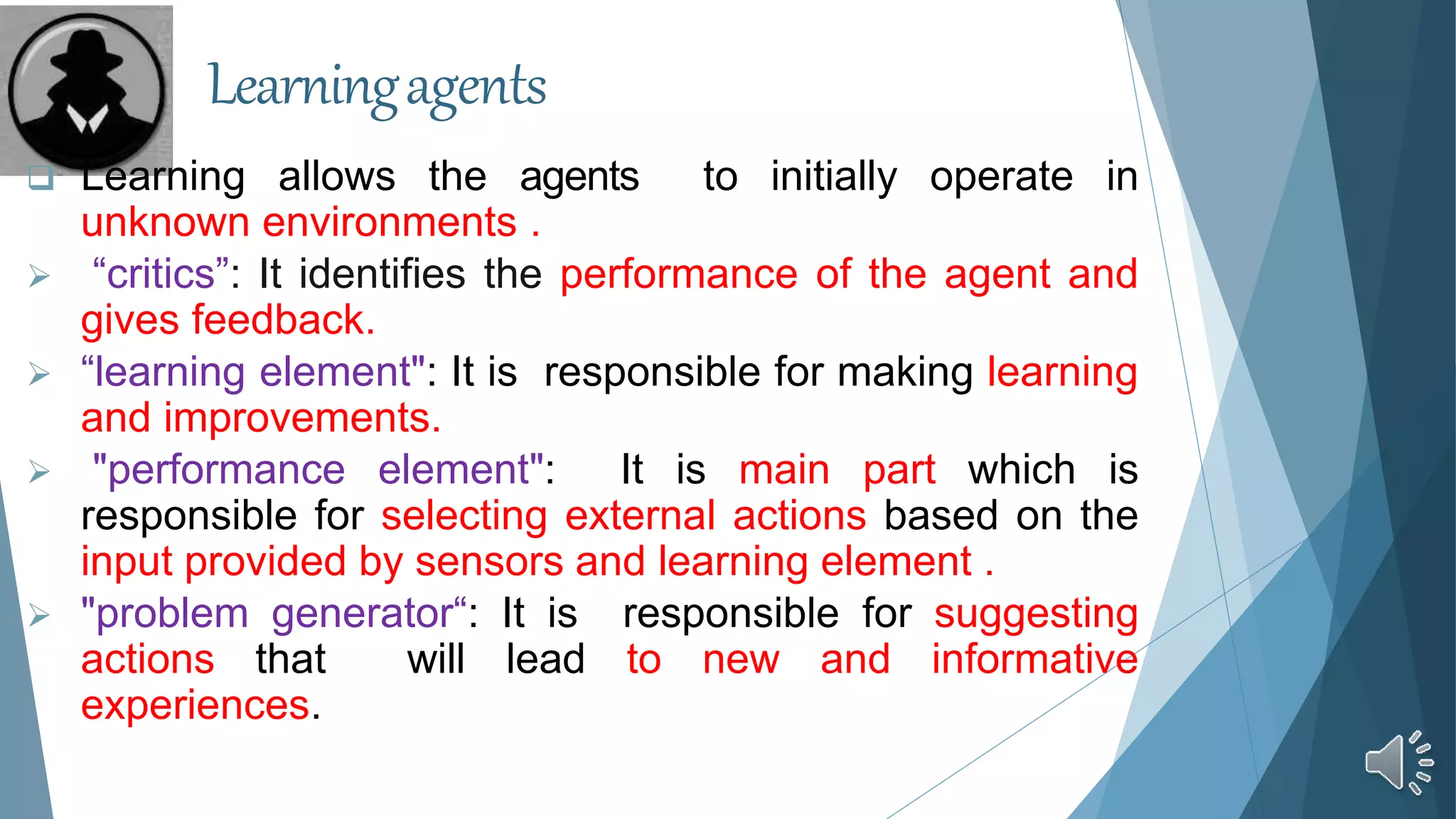 Learningagents
 Learning allows the agents to initially operate in
unknown environments .
 “critics”: It identifies the performance of the agent and
gives feedback.
 “learning element": It is responsible for making learning
and improvements.
 "performance element": It is main part which is
responsible for selecting external actions based on the
input provided by sensors and learning element .
 "problem generator“: It is responsible for suggesting
actions that will lead to new and informative
experiences.
 