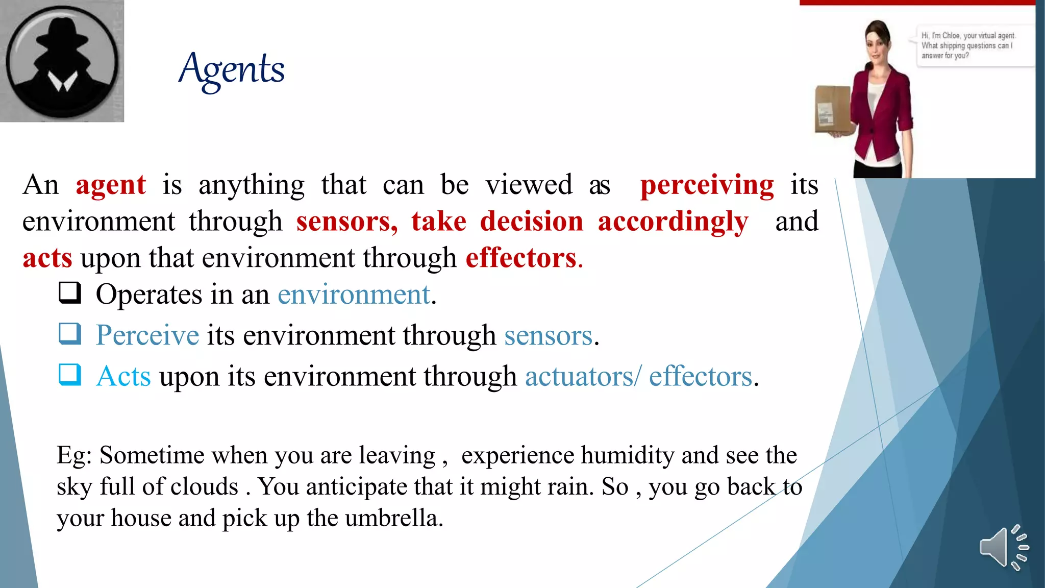 Agents
An agent is anything that can be viewed as perceiving its
environment through sensors, take decision accordingly and
acts upon that environment through effectors.
 Operates in an environment.
 Perceive its environment through sensors.
 Acts upon its environment through actuators/ effectors.
Eg: Sometime when you are leaving , experience humidity and see the
sky full of clouds . You anticipate that it might rain. So , you go back to
your house and pick up the umbrella.
 