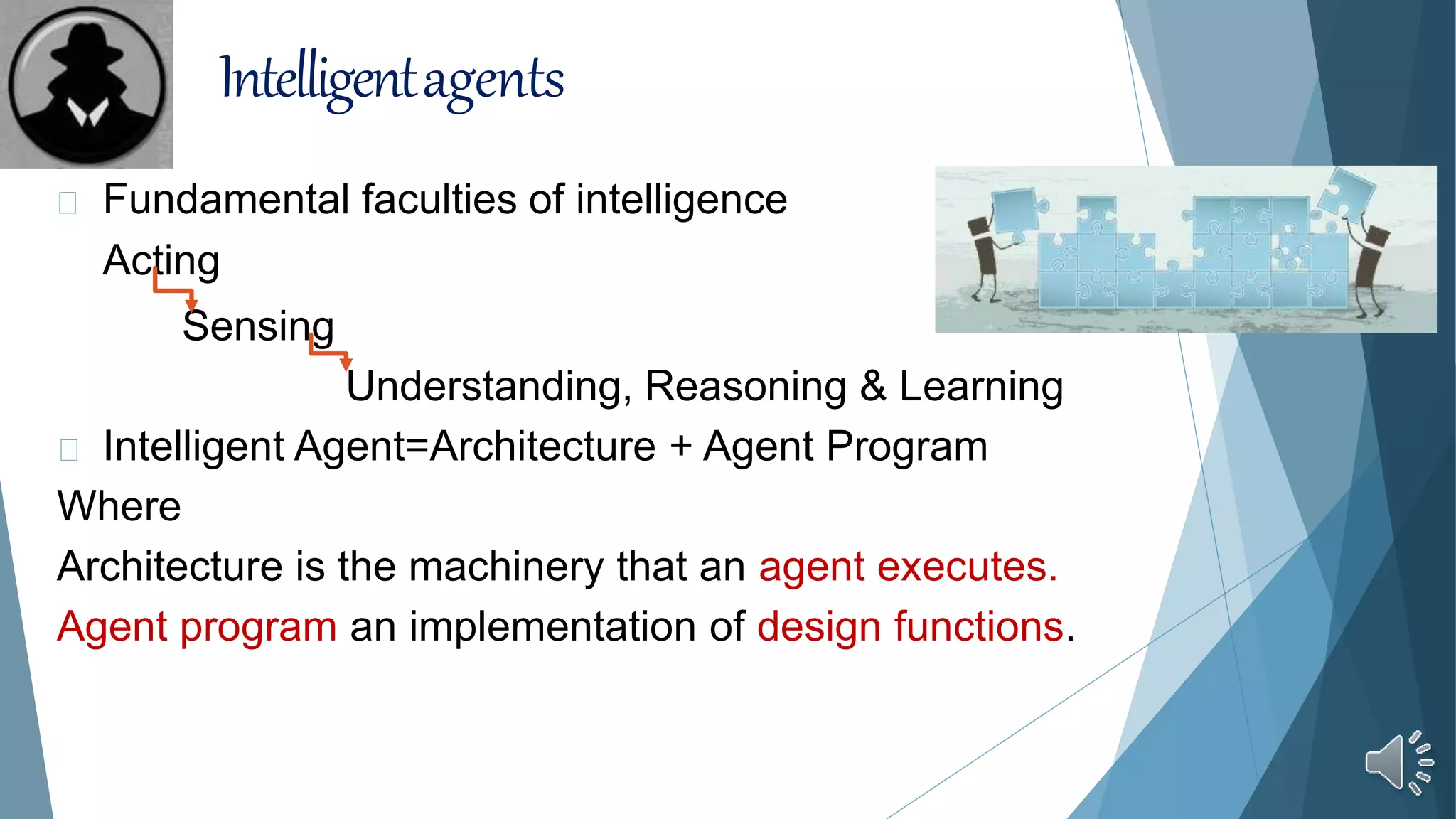 Intelligentagents
Fundamental faculties of intelligence
Acting
Sensing
Understanding, Reasoning & Learning
Intelligent Agent=Architecture + Agent Program
Where
Architecture is the machinery that an agent executes.
Agent program an implementation of design functions.
 