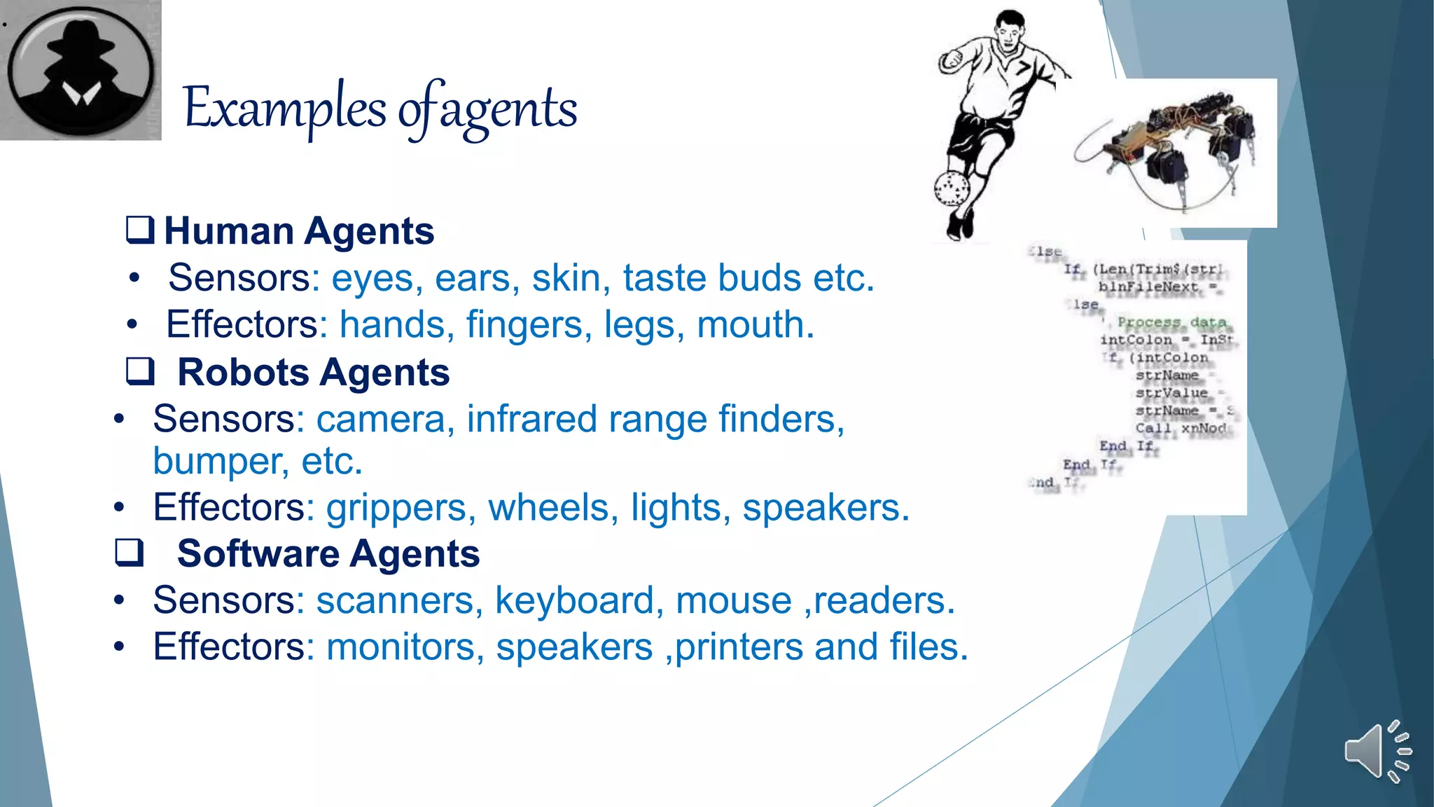 Examplesofagents
Human Agents
• Sensors: eyes, ears, skin, taste buds etc.
• Effectors: hands, fingers, legs, mouth.
 Robots Agents
• Sensors: camera, infrared range finders,
bumper, etc.
• Effectors: grippers, wheels, lights, speakers.
 Software Agents
• Sensors: scanners, keyboard, mouse ,readers.
• Effectors: monitors, speakers ,printers and files.
.
 