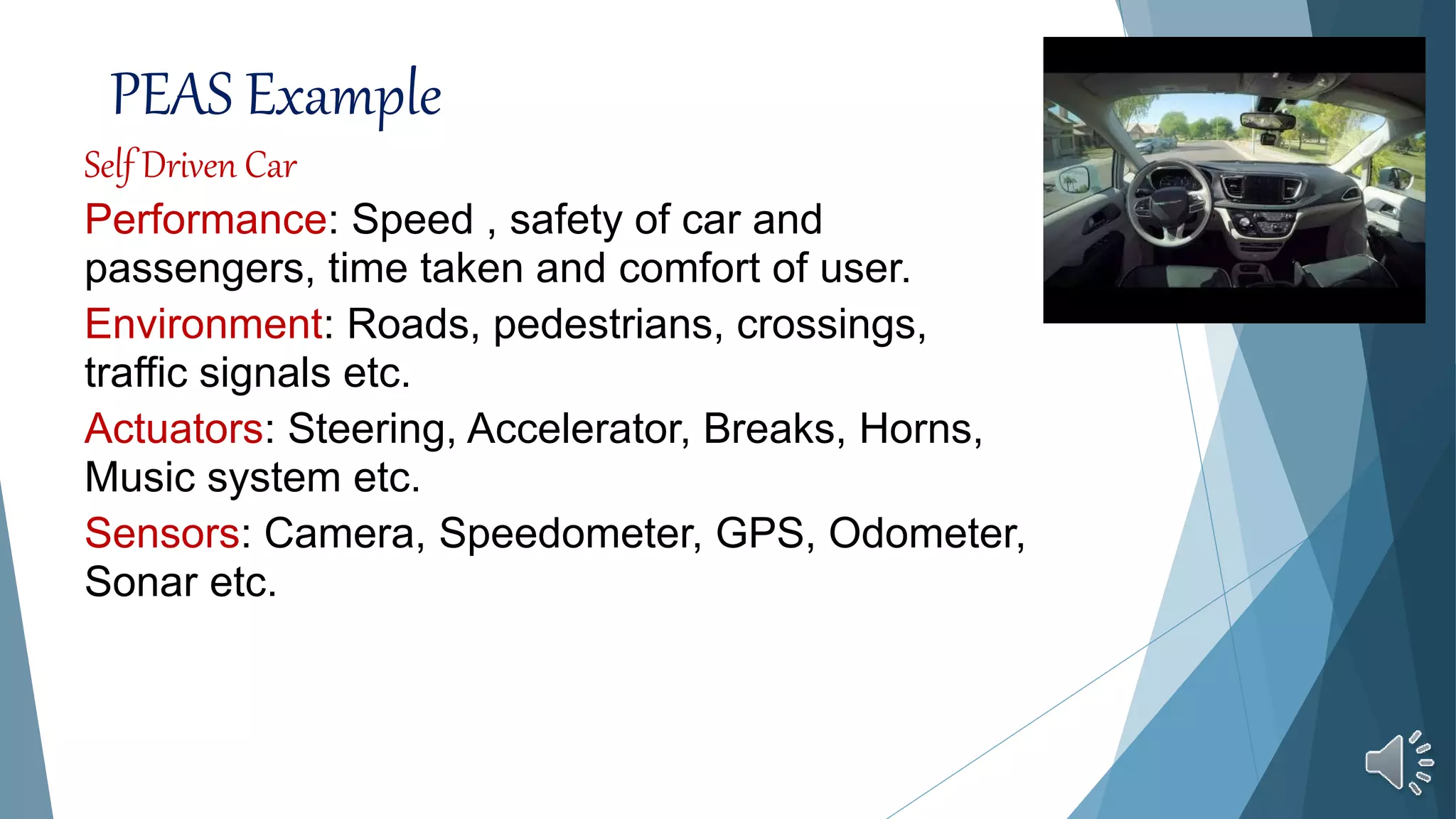PEAS Example
Self Driven Car
Performance: Speed , safety of car and
passengers, time taken and comfort of user.
Environment: Roads, pedestrians, crossings,
traffic signals etc.
Actuators: Steering, Accelerator, Breaks, Horns,
Music system etc.
Sensors: Camera, Speedometer, GPS, Odometer,
Sonar etc.
 