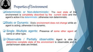 PropertiesofEnvironment
Deterministic or Non-deterministic: The next state of the
environment is completely described by the current state and the
agent’s action it is deterministic ;otherwise non deterministic.
Static or Dynamic :Static environment does not change while an
agent is acting ;otherwise it is dynamic.
 Single /Multiple agents: Presence of some other agent of
same or other type.
 Observable / Partially observable: Agent is able to
determine complete state of the environment is observable and in
partial known state are limited.
 