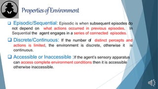 PropertiesofEnvironment
 Episodic/Sequential: Episodic is when subsequent episodes do
not depend on what actions occurred in previous episodes. In
Sequential the agent engages in a series of connected episodes.
 Discrete/Continuous: If the number of distinct percepts and
actions is limited, the environment is discrete, otherwise it is
continuous.
 Accessible or Inaccessible :If the agent’s sensory apparatus
can access complete environment conditions then it is accessible
otherwise inaccessible.
 
