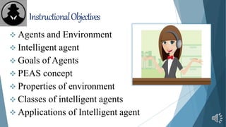 InstructionalObjectives
 Agents and Environment
 Intelligent agent
 Goals of Agents
 PEAS concept
 Properties of environment
 Classes of intelligent agents
 Applications of Intelligent agent
 