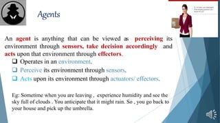 Agents
An agent is anything that can be viewed as perceiving its
environment through sensors, take decision accordingly and
acts upon that environment through effectors.
 Operates in an environment.
 Perceive its environment through sensors.
 Acts upon its environment through actuators/ effectors.
Eg: Sometime when you are leaving , experience humidity and see the
sky full of clouds . You anticipate that it might rain. So , you go back to
your house and pick up the umbrella.
 