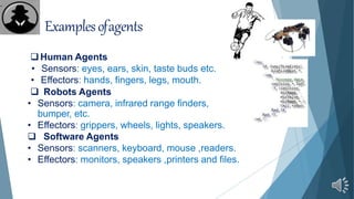 Examplesofagents
Human Agents
• Sensors: eyes, ears, skin, taste buds etc.
• Effectors: hands, fingers, legs, mouth.
 Robots Agents
• Sensors: camera, infrared range finders,
bumper, etc.
• Effectors: grippers, wheels, lights, speakers.
 Software Agents
• Sensors: scanners, keyboard, mouse ,readers.
• Effectors: monitors, speakers ,printers and files.
.
 