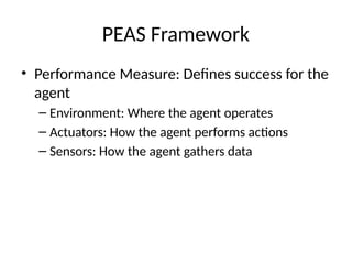 PEAS Framework
• Performance Measure: Defines success for the
agent
– Environment: Where the agent operates
– Actuators: How the agent performs actions
– Sensors: How the agent gathers data
 