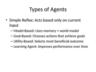 Types of Agents
• Simple Reflex: Acts based only on current
input
– Model-Based: Uses memory + world model
– Goal-Based: Chooses actions that achieve goals
– Utility-Based: Selects most beneficial outcome
– Learning Agent: Improves performance over time
 