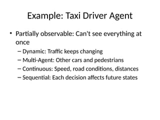 Example: Taxi Driver Agent
• Partially observable: Can't see everything at
once
– Dynamic: Traffic keeps changing
– Multi-Agent: Other cars and pedestrians
– Continuous: Speed, road conditions, distances
– Sequential: Each decision affects future states
 