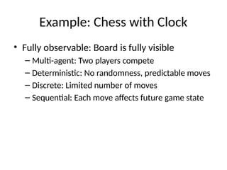 Example: Chess with Clock
• Fully observable: Board is fully visible
– Multi-agent: Two players compete
– Deterministic: No randomness, predictable moves
– Discrete: Limited number of moves
– Sequential: Each move affects future game state
 