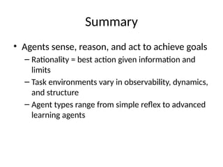 Summary
• Agents sense, reason, and act to achieve goals
– Rationality = best action given information and
limits
– Task environments vary in observability, dynamics,
and structure
– Agent types range from simple reflex to advanced
learning agents
 