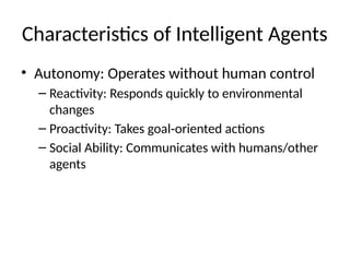 Characteristics of Intelligent Agents
• Autonomy: Operates without human control
– Reactivity: Responds quickly to environmental
changes
– Proactivity: Takes goal oriented actions
‑
– Social Ability: Communicates with humans/other
agents
 