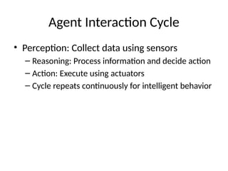 Agent Interaction Cycle
• Perception: Collect data using sensors
– Reasoning: Process information and decide action
– Action: Execute using actuators
– Cycle repeats continuously for intelligent behavior
 