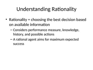 Understanding Rationality
• Rationality = choosing the best decision based
on available information
– Considers performance measure, knowledge,
history, and possible actions
– A rational agent aims for maximum expected
success
 