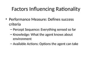 Factors Influencing Rationality
• Performance Measure: Defines success
criteria
– Percept Sequence: Everything sensed so far
– Knowledge: What the agent knows about
environment
– Available Actions: Options the agent can take
 
