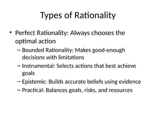 Types of Rationality
• Perfect Rationality: Always chooses the
optimal action
– Bounded Rationality: Makes good-enough
decisions with limitations
– Instrumental: Selects actions that best achieve
goals
– Epistemic: Builds accurate beliefs using evidence
– Practical: Balances goals, risks, and resources
 