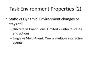 Task Environment Properties (2)
• Static vs Dynamic: Environment changes or
stays still
– Discrete vs Continuous: Limited vs infinite states
and actions
– Single vs Multi-Agent: One vs multiple interacting
agents
 