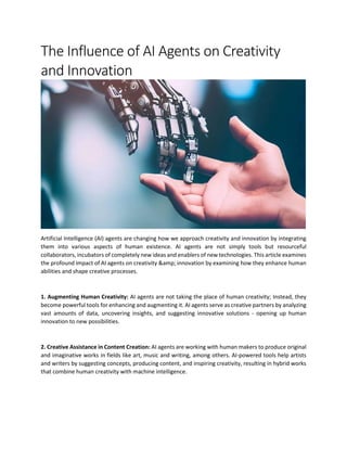 The Influence of AI Agents on Creativity
and Innovation
Artificial Intelligence (AI) agents are changing how we approach creativity and innovation by integrating
them into various aspects of human existence. AI agents are not simply tools but resourceful
collaborators, incubators of completely new ideas and enablers of new technologies. This article examines
the profound impact of AI agents on creativity &amp; innovation by examining how they enhance human
abilities and shape creative processes.
1. Augmenting Human Creativity: AI agents are not taking the place of human creativity; Instead, they
become powerful tools for enhancing and augmenting it. AI agents serve as creative partners by analyzing
vast amounts of data, uncovering insights, and suggesting innovative solutions - opening up human
innovation to new possibilities.
2. Creative Assistance in Content Creation: AI agents are working with human makers to produce original
and imaginative works in fields like art, music and writing, among others. AI-powered tools help artists
and writers by suggesting concepts, producing content, and inspiring creativity, resulting in hybrid works
that combine human creativity with machine intelligence.
 