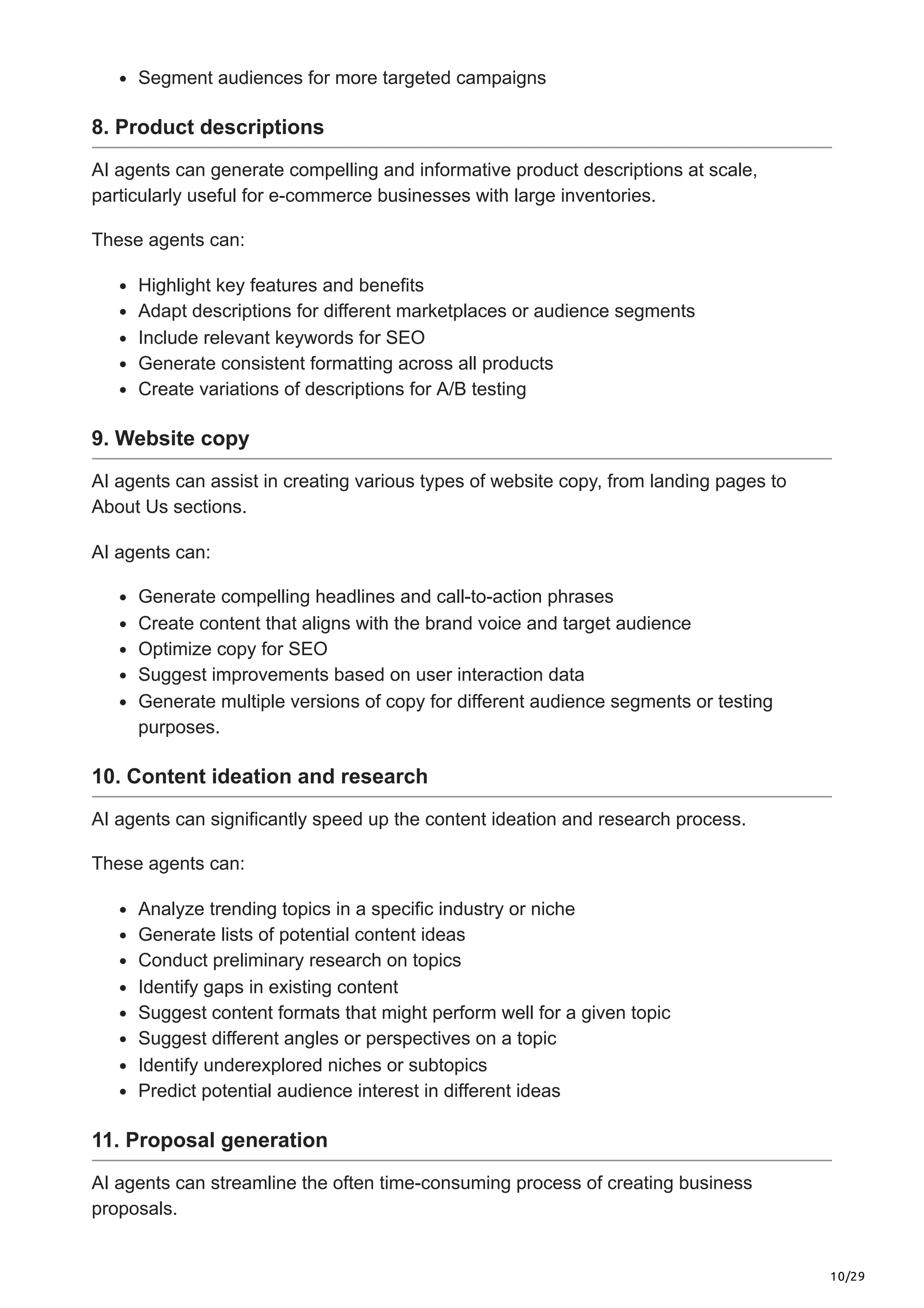 10/29
Segment audiences for more targeted campaigns
8. Product descriptions
AI agents can generate compelling and informative product descriptions at scale,
particularly useful for e-commerce businesses with large inventories.
These agents can:
Highlight key features and benefits
Adapt descriptions for different marketplaces or audience segments
Include relevant keywords for SEO
Generate consistent formatting across all products
Create variations of descriptions for A/B testing
9. Website copy
AI agents can assist in creating various types of website copy, from landing pages to
About Us sections.
AI agents can:
Generate compelling headlines and call-to-action phrases
Create content that aligns with the brand voice and target audience
Optimize copy for SEO
Suggest improvements based on user interaction data
Generate multiple versions of copy for different audience segments or testing
purposes.
10. Content ideation and research
AI agents can significantly speed up the content ideation and research process.
These agents can:
Analyze trending topics in a specific industry or niche
Generate lists of potential content ideas
Conduct preliminary research on topics
Identify gaps in existing content
Suggest content formats that might perform well for a given topic
Suggest different angles or perspectives on a topic
Identify underexplored niches or subtopics
Predict potential audience interest in different ideas
11. Proposal generation
AI agents can streamline the often time-consuming process of creating business
proposals.
 