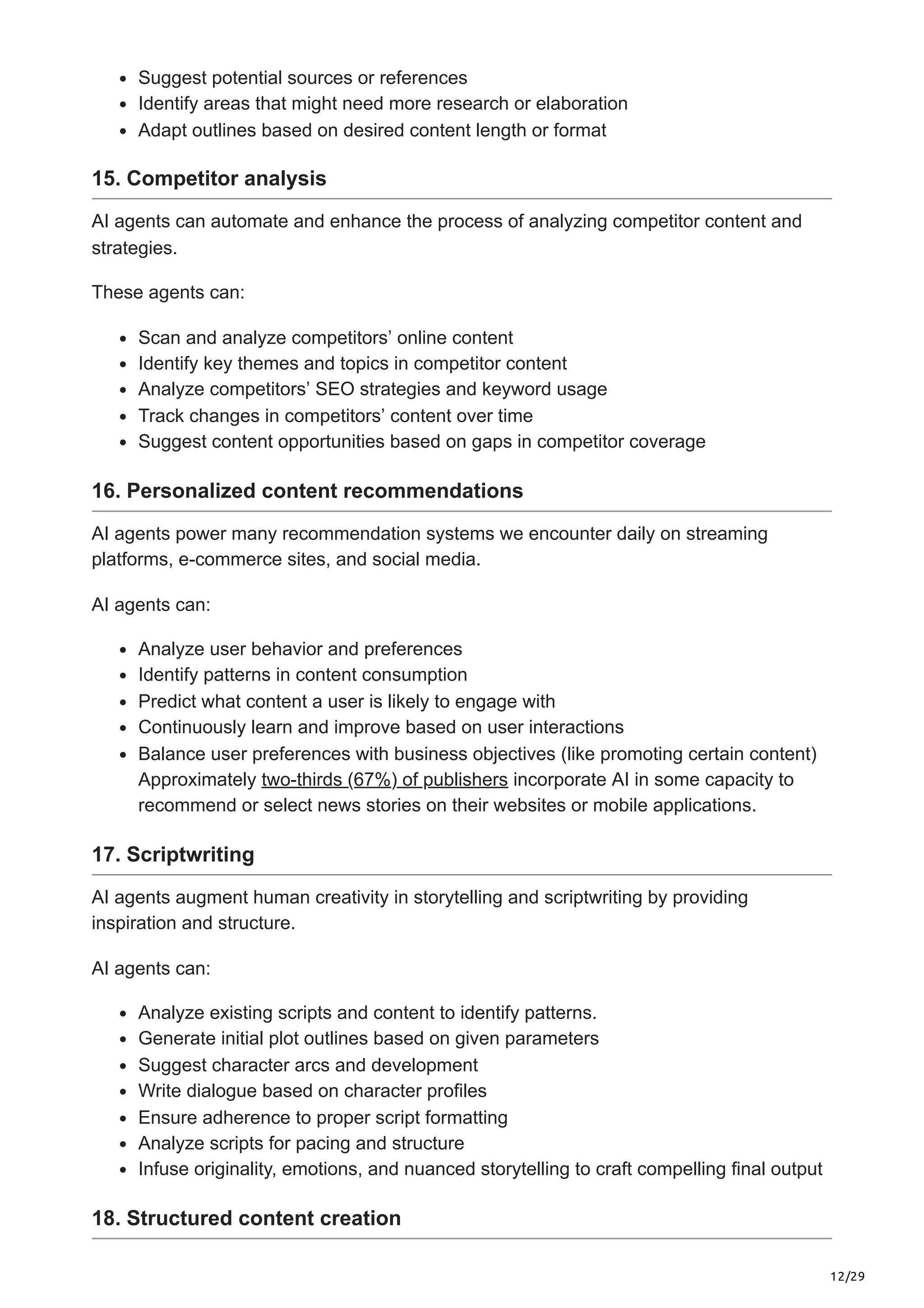 12/29
Suggest potential sources or references
Identify areas that might need more research or elaboration
Adapt outlines based on desired content length or format
15. Competitor analysis
AI agents can automate and enhance the process of analyzing competitor content and
strategies.
These agents can:
Scan and analyze competitors’ online content
Identify key themes and topics in competitor content
Analyze competitors’ SEO strategies and keyword usage
Track changes in competitors’ content over time
Suggest content opportunities based on gaps in competitor coverage
16. Personalized content recommendations
AI agents power many recommendation systems we encounter daily on streaming
platforms, e-commerce sites, and social media.
AI agents can:
Analyze user behavior and preferences
Identify patterns in content consumption
Predict what content a user is likely to engage with
Continuously learn and improve based on user interactions
Balance user preferences with business objectives (like promoting certain content)
Approximately two-thirds (67%) of publishers incorporate AI in some capacity to
recommend or select news stories on their websites or mobile applications.
17. Scriptwriting
AI agents augment human creativity in storytelling and scriptwriting by providing
inspiration and structure.
AI agents can:
Analyze existing scripts and content to identify patterns.
Generate initial plot outlines based on given parameters
Suggest character arcs and development
Write dialogue based on character profiles
Ensure adherence to proper script formatting
Analyze scripts for pacing and structure
Infuse originality, emotions, and nuanced storytelling to craft compelling final output
18. Structured content creation
 
