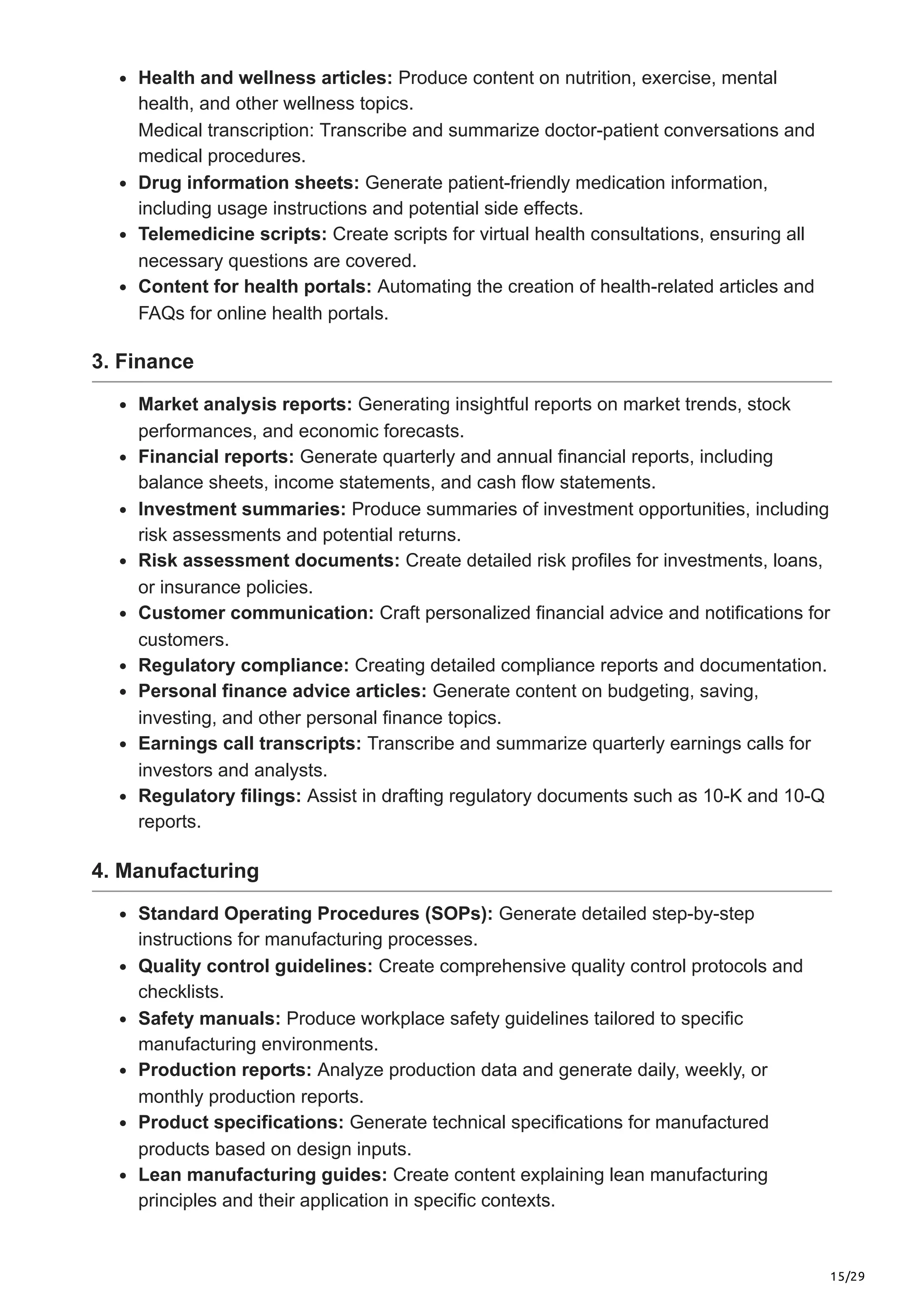 15/29
Health and wellness articles: Produce content on nutrition, exercise, mental
health, and other wellness topics.
Medical transcription: Transcribe and summarize doctor-patient conversations and
medical procedures.
Drug information sheets: Generate patient-friendly medication information,
including usage instructions and potential side effects.
Telemedicine scripts: Create scripts for virtual health consultations, ensuring all
necessary questions are covered.
Content for health portals: Automating the creation of health-related articles and
FAQs for online health portals.
3. Finance
Market analysis reports: Generating insightful reports on market trends, stock
performances, and economic forecasts.
Financial reports: Generate quarterly and annual financial reports, including
balance sheets, income statements, and cash flow statements.
Investment summaries: Produce summaries of investment opportunities, including
risk assessments and potential returns.
Risk assessment documents: Create detailed risk profiles for investments, loans,
or insurance policies.
Customer communication: Craft personalized financial advice and notifications for
customers.
Regulatory compliance: Creating detailed compliance reports and documentation.
Personal finance advice articles: Generate content on budgeting, saving,
investing, and other personal finance topics.
Earnings call transcripts: Transcribe and summarize quarterly earnings calls for
investors and analysts.
Regulatory filings: Assist in drafting regulatory documents such as 10-K and 10-Q
reports.
4. Manufacturing
Standard Operating Procedures (SOPs): Generate detailed step-by-step
instructions for manufacturing processes.
Quality control guidelines: Create comprehensive quality control protocols and
checklists.
Safety manuals: Produce workplace safety guidelines tailored to specific
manufacturing environments.
Production reports: Analyze production data and generate daily, weekly, or
monthly production reports.
Product specifications: Generate technical specifications for manufactured
products based on design inputs.
Lean manufacturing guides: Create content explaining lean manufacturing
principles and their application in specific contexts.
 