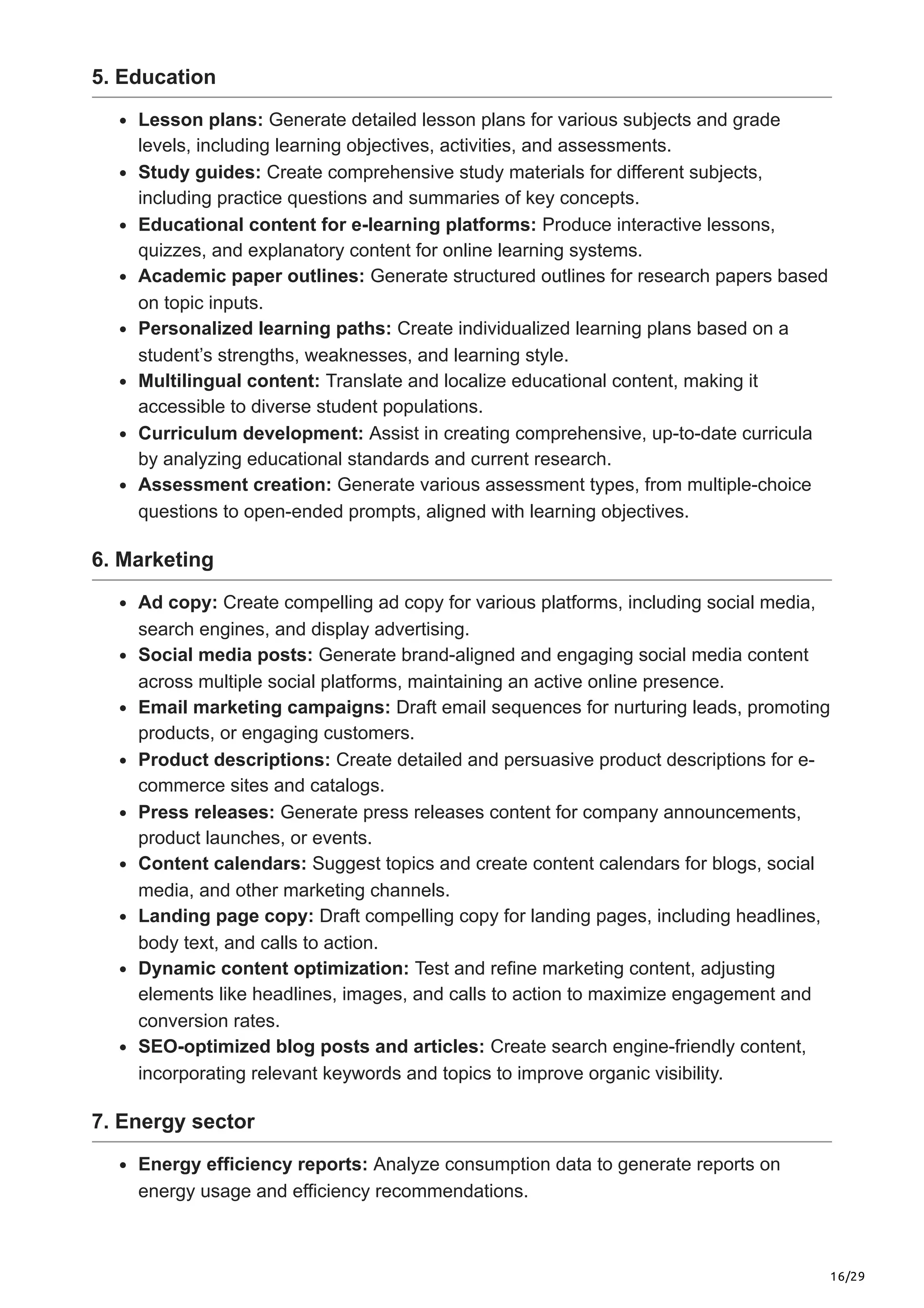 16/29
5. Education
Lesson plans: Generate detailed lesson plans for various subjects and grade
levels, including learning objectives, activities, and assessments.
Study guides: Create comprehensive study materials for different subjects,
including practice questions and summaries of key concepts.
Educational content for e-learning platforms: Produce interactive lessons,
quizzes, and explanatory content for online learning systems.
Academic paper outlines: Generate structured outlines for research papers based
on topic inputs.
Personalized learning paths: Create individualized learning plans based on a
student’s strengths, weaknesses, and learning style.
Multilingual content: Translate and localize educational content, making it
accessible to diverse student populations.
Curriculum development: Assist in creating comprehensive, up-to-date curricula
by analyzing educational standards and current research.
Assessment creation: Generate various assessment types, from multiple-choice
questions to open-ended prompts, aligned with learning objectives.
6. Marketing
Ad copy: Create compelling ad copy for various platforms, including social media,
search engines, and display advertising.
Social media posts: Generate brand-aligned and engaging social media content
across multiple social platforms, maintaining an active online presence.
Email marketing campaigns: Draft email sequences for nurturing leads, promoting
products, or engaging customers.
Product descriptions: Create detailed and persuasive product descriptions for e-
commerce sites and catalogs.
Press releases: Generate press releases content for company announcements,
product launches, or events.
Content calendars: Suggest topics and create content calendars for blogs, social
media, and other marketing channels.
Landing page copy: Draft compelling copy for landing pages, including headlines,
body text, and calls to action.
Dynamic content optimization: Test and refine marketing content, adjusting
elements like headlines, images, and calls to action to maximize engagement and
conversion rates.
SEO-optimized blog posts and articles: Create search engine-friendly content,
incorporating relevant keywords and topics to improve organic visibility.
7. Energy sector
Energy efficiency reports: Analyze consumption data to generate reports on
energy usage and efficiency recommendations.
 