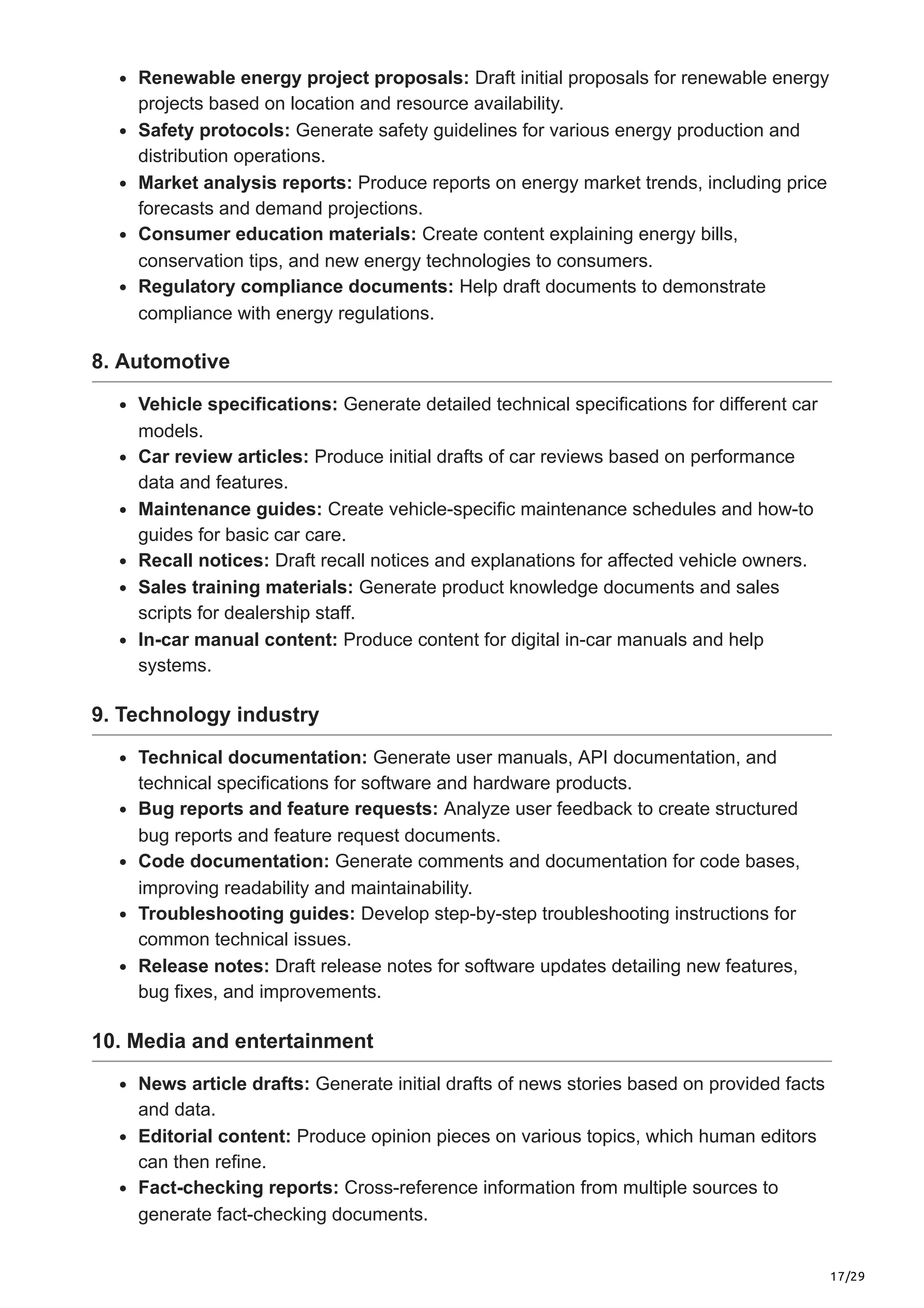 17/29
Renewable energy project proposals: Draft initial proposals for renewable energy
projects based on location and resource availability.
Safety protocols: Generate safety guidelines for various energy production and
distribution operations.
Market analysis reports: Produce reports on energy market trends, including price
forecasts and demand projections.
Consumer education materials: Create content explaining energy bills,
conservation tips, and new energy technologies to consumers.
Regulatory compliance documents: Help draft documents to demonstrate
compliance with energy regulations.
8. Automotive
Vehicle specifications: Generate detailed technical specifications for different car
models.
Car review articles: Produce initial drafts of car reviews based on performance
data and features.
Maintenance guides: Create vehicle-specific maintenance schedules and how-to
guides for basic car care.
Recall notices: Draft recall notices and explanations for affected vehicle owners.
Sales training materials: Generate product knowledge documents and sales
scripts for dealership staff.
In-car manual content: Produce content for digital in-car manuals and help
systems.
9. Technology industry
Technical documentation: Generate user manuals, API documentation, and
technical specifications for software and hardware products.
Bug reports and feature requests: Analyze user feedback to create structured
bug reports and feature request documents.
Code documentation: Generate comments and documentation for code bases,
improving readability and maintainability.
Troubleshooting guides: Develop step-by-step troubleshooting instructions for
common technical issues.
Release notes: Draft release notes for software updates detailing new features,
bug fixes, and improvements.
10. Media and entertainment
News article drafts: Generate initial drafts of news stories based on provided facts
and data.
Editorial content: Produce opinion pieces on various topics, which human editors
can then refine.
Fact-checking reports: Cross-reference information from multiple sources to
generate fact-checking documents.
 