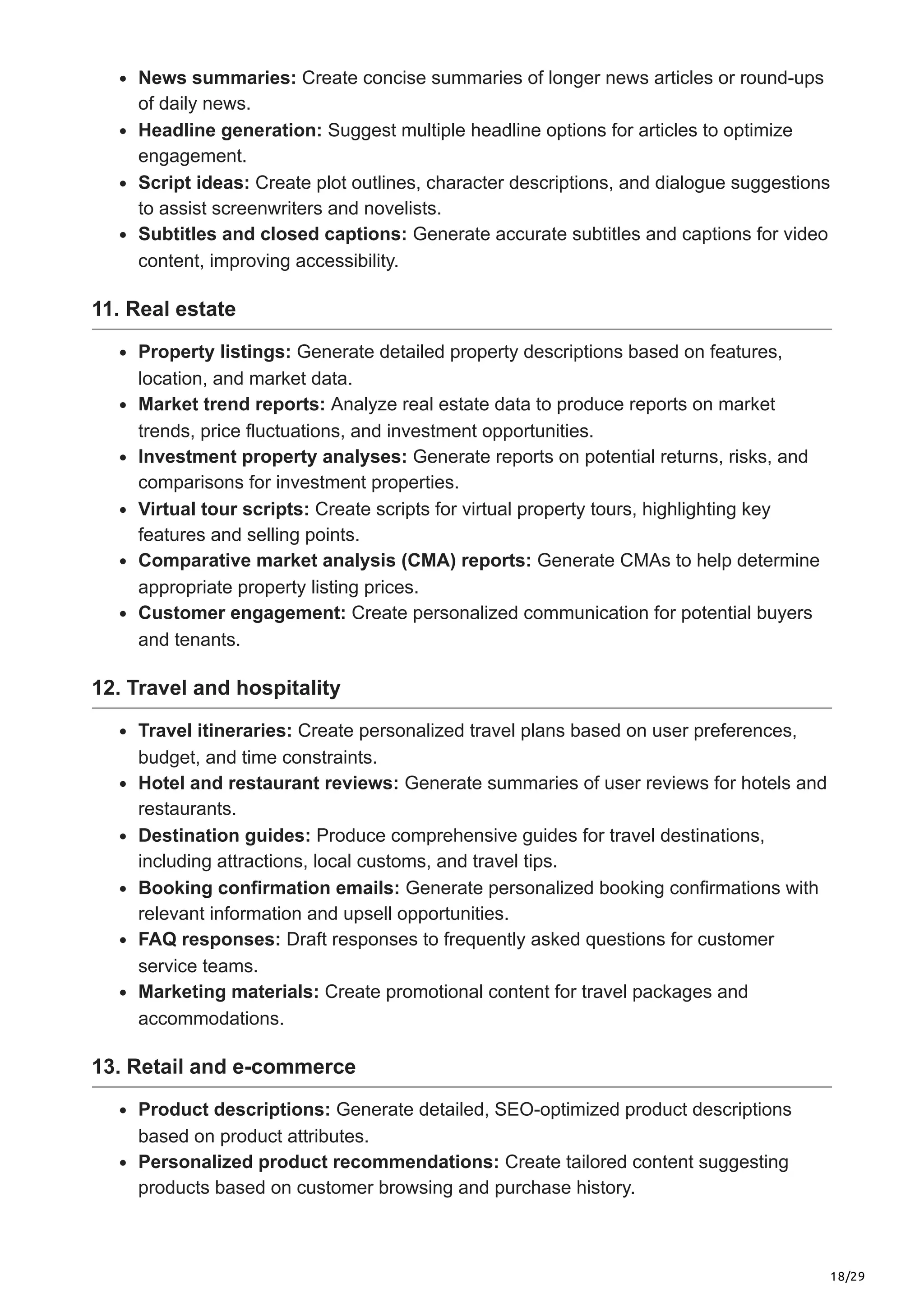 18/29
News summaries: Create concise summaries of longer news articles or round-ups
of daily news.
Headline generation: Suggest multiple headline options for articles to optimize
engagement.
Script ideas: Create plot outlines, character descriptions, and dialogue suggestions
to assist screenwriters and novelists.
Subtitles and closed captions: Generate accurate subtitles and captions for video
content, improving accessibility.
11. Real estate
Property listings: Generate detailed property descriptions based on features,
location, and market data.
Market trend reports: Analyze real estate data to produce reports on market
trends, price fluctuations, and investment opportunities.
Investment property analyses: Generate reports on potential returns, risks, and
comparisons for investment properties.
Virtual tour scripts: Create scripts for virtual property tours, highlighting key
features and selling points.
Comparative market analysis (CMA) reports: Generate CMAs to help determine
appropriate property listing prices.
Customer engagement: Create personalized communication for potential buyers
and tenants.
12. Travel and hospitality
Travel itineraries: Create personalized travel plans based on user preferences,
budget, and time constraints.
Hotel and restaurant reviews: Generate summaries of user reviews for hotels and
restaurants.
Destination guides: Produce comprehensive guides for travel destinations,
including attractions, local customs, and travel tips.
Booking confirmation emails: Generate personalized booking confirmations with
relevant information and upsell opportunities.
FAQ responses: Draft responses to frequently asked questions for customer
service teams.
Marketing materials: Create promotional content for travel packages and
accommodations.
13. Retail and e-commerce
Product descriptions: Generate detailed, SEO-optimized product descriptions
based on product attributes.
Personalized product recommendations: Create tailored content suggesting
products based on customer browsing and purchase history.
 