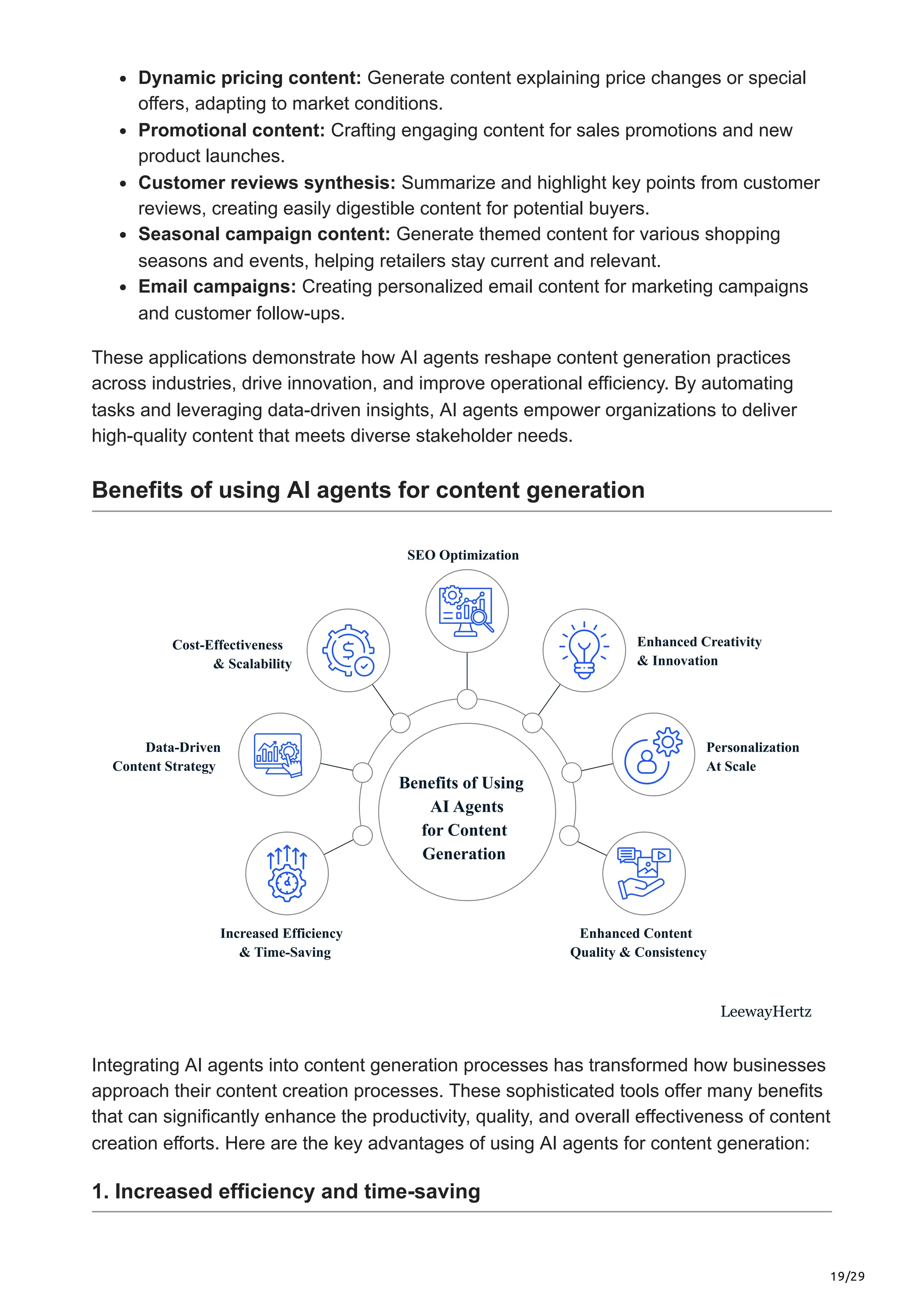 19/29
Dynamic pricing content: Generate content explaining price changes or special
offers, adapting to market conditions.
Promotional content: Crafting engaging content for sales promotions and new
product launches.
Customer reviews synthesis: Summarize and highlight key points from customer
reviews, creating easily digestible content for potential buyers.
Seasonal campaign content: Generate themed content for various shopping
seasons and events, helping retailers stay current and relevant.
Email campaigns: Creating personalized email content for marketing campaigns
and customer follow-ups.
These applications demonstrate how AI agents reshape content generation practices
across industries, drive innovation, and improve operational efficiency. By automating
tasks and leveraging data-driven insights, AI agents empower organizations to deliver
high-quality content that meets diverse stakeholder needs.
Benefits of using AI agents for content generation
Benefits of Using
AI Agents
for Content
Generation
Increased Efficiency
& Time-Saving
Enhanced Content
Quality & Consistency
Data-Driven
Content Strategy
Personalization
At Scale
SEO Optimization
Cost-Effectiveness
& Scalability
Enhanced Creativity
& Innovation
LeewayHertz
Integrating AI agents into content generation processes has transformed how businesses
approach their content creation processes. These sophisticated tools offer many benefits
that can significantly enhance the productivity, quality, and overall effectiveness of content
creation efforts. Here are the key advantages of using AI agents for content generation:
1. Increased efficiency and time-saving
 