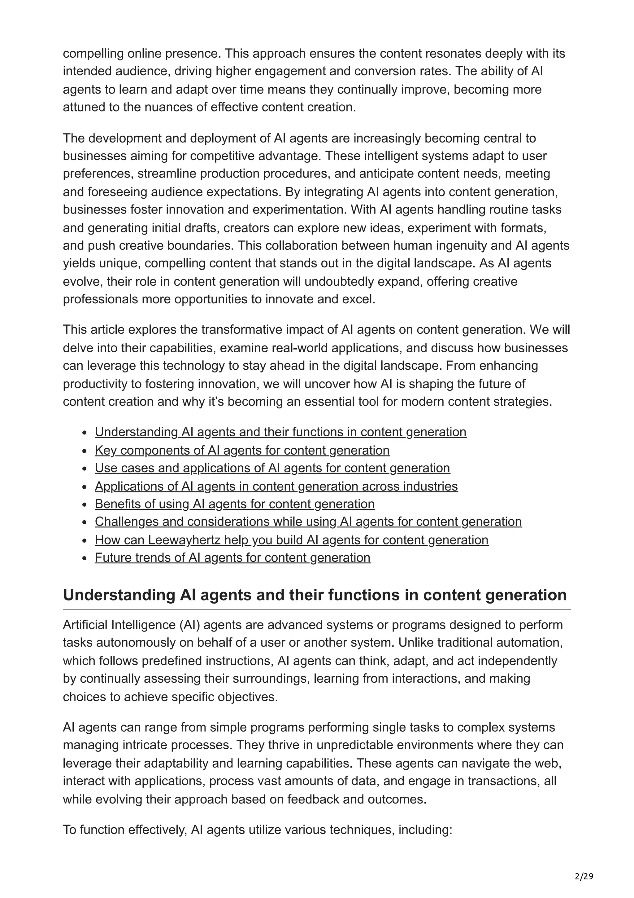 2/29
compelling online presence. This approach ensures the content resonates deeply with its
intended audience, driving higher engagement and conversion rates. The ability of AI
agents to learn and adapt over time means they continually improve, becoming more
attuned to the nuances of effective content creation.
The development and deployment of AI agents are increasingly becoming central to
businesses aiming for competitive advantage. These intelligent systems adapt to user
preferences, streamline production procedures, and anticipate content needs, meeting
and foreseeing audience expectations. By integrating AI agents into content generation,
businesses foster innovation and experimentation. With AI agents handling routine tasks
and generating initial drafts, creators can explore new ideas, experiment with formats,
and push creative boundaries. This collaboration between human ingenuity and AI agents
yields unique, compelling content that stands out in the digital landscape. As AI agents
evolve, their role in content generation will undoubtedly expand, offering creative
professionals more opportunities to innovate and excel.
This article explores the transformative impact of AI agents on content generation. We will
delve into their capabilities, examine real-world applications, and discuss how businesses
can leverage this technology to stay ahead in the digital landscape. From enhancing
productivity to fostering innovation, we will uncover how AI is shaping the future of
content creation and why it’s becoming an essential tool for modern content strategies.
Understanding AI agents and their functions in content generation
Key components of AI agents for content generation
Use cases and applications of AI agents for content generation
Applications of AI agents in content generation across industries
Benefits of using AI agents for content generation
Challenges and considerations while using AI agents for content generation
How can Leewayhertz help you build AI agents for content generation
Future trends of AI agents for content generation
Understanding AI agents and their functions in content generation
Artificial Intelligence (AI) agents are advanced systems or programs designed to perform
tasks autonomously on behalf of a user or another system. Unlike traditional automation,
which follows predefined instructions, AI agents can think, adapt, and act independently
by continually assessing their surroundings, learning from interactions, and making
choices to achieve specific objectives.
AI agents can range from simple programs performing single tasks to complex systems
managing intricate processes. They thrive in unpredictable environments where they can
leverage their adaptability and learning capabilities. These agents can navigate the web,
interact with applications, process vast amounts of data, and engage in transactions, all
while evolving their approach based on feedback and outcomes.
To function effectively, AI agents utilize various techniques, including:
 