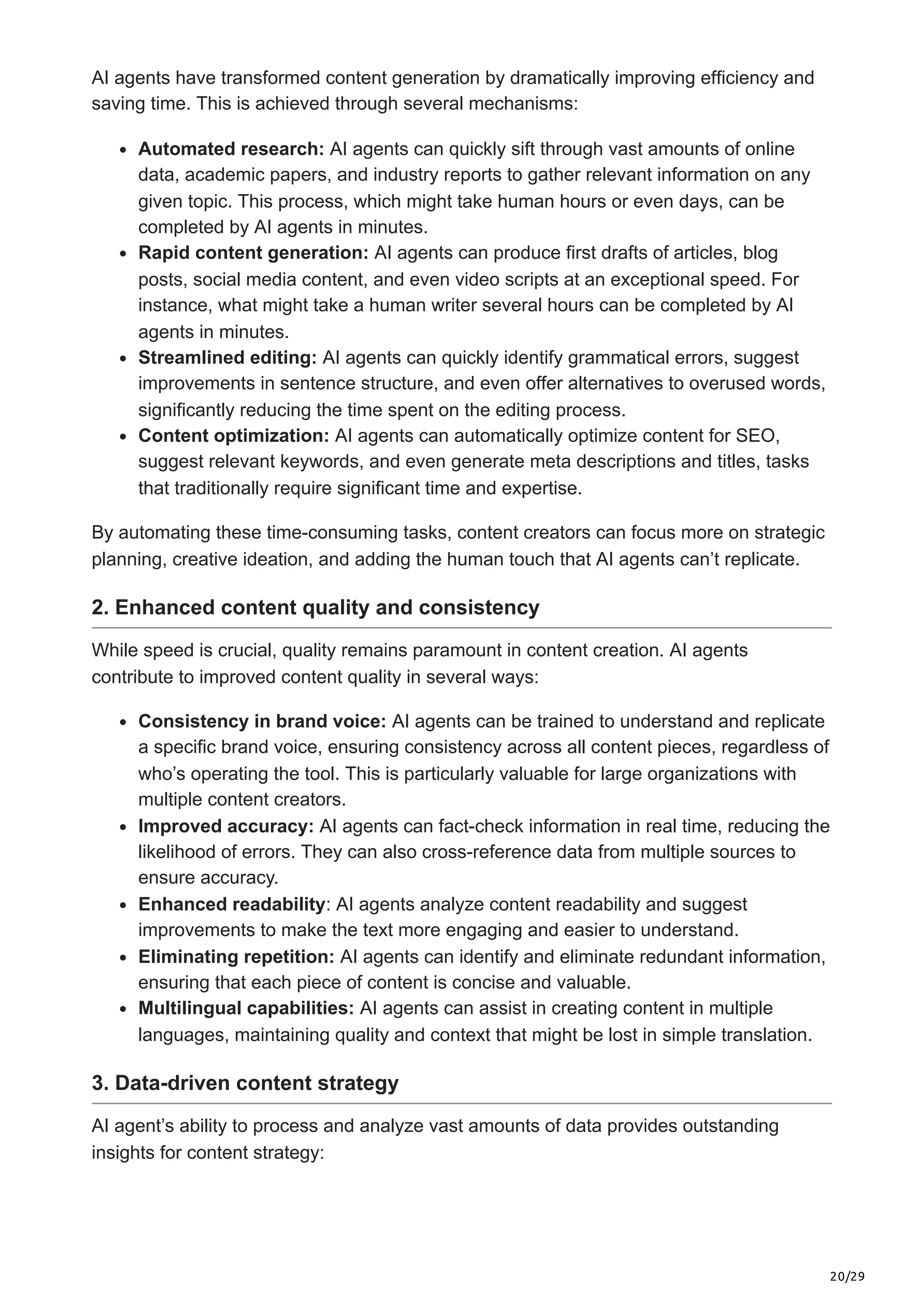 20/29
AI agents have transformed content generation by dramatically improving efficiency and
saving time. This is achieved through several mechanisms:
Automated research: AI agents can quickly sift through vast amounts of online
data, academic papers, and industry reports to gather relevant information on any
given topic. This process, which might take human hours or even days, can be
completed by AI agents in minutes.
Rapid content generation: AI agents can produce first drafts of articles, blog
posts, social media content, and even video scripts at an exceptional speed. For
instance, what might take a human writer several hours can be completed by AI
agents in minutes.
Streamlined editing: AI agents can quickly identify grammatical errors, suggest
improvements in sentence structure, and even offer alternatives to overused words,
significantly reducing the time spent on the editing process.
Content optimization: AI agents can automatically optimize content for SEO,
suggest relevant keywords, and even generate meta descriptions and titles, tasks
that traditionally require significant time and expertise.
By automating these time-consuming tasks, content creators can focus more on strategic
planning, creative ideation, and adding the human touch that AI agents can’t replicate.
2. Enhanced content quality and consistency
While speed is crucial, quality remains paramount in content creation. AI agents
contribute to improved content quality in several ways:
Consistency in brand voice: AI agents can be trained to understand and replicate
a specific brand voice, ensuring consistency across all content pieces, regardless of
who’s operating the tool. This is particularly valuable for large organizations with
multiple content creators.
Improved accuracy: AI agents can fact-check information in real time, reducing the
likelihood of errors. They can also cross-reference data from multiple sources to
ensure accuracy.
Enhanced readability: AI agents analyze content readability and suggest
improvements to make the text more engaging and easier to understand.
Eliminating repetition: AI agents can identify and eliminate redundant information,
ensuring that each piece of content is concise and valuable.
Multilingual capabilities: AI agents can assist in creating content in multiple
languages, maintaining quality and context that might be lost in simple translation.
3. Data-driven content strategy
AI agent’s ability to process and analyze vast amounts of data provides outstanding
insights for content strategy:
 