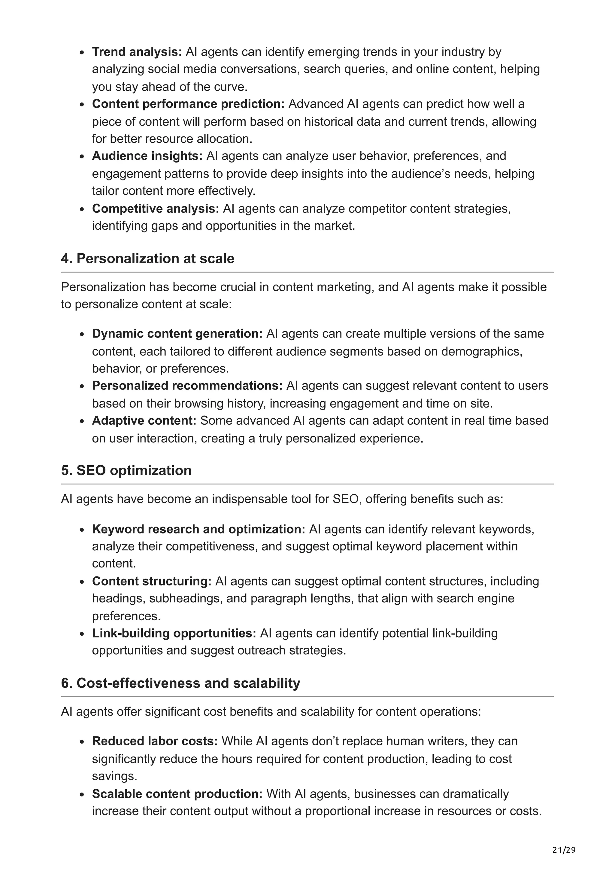 21/29
Trend analysis: AI agents can identify emerging trends in your industry by
analyzing social media conversations, search queries, and online content, helping
you stay ahead of the curve.
Content performance prediction: Advanced AI agents can predict how well a
piece of content will perform based on historical data and current trends, allowing
for better resource allocation.
Audience insights: AI agents can analyze user behavior, preferences, and
engagement patterns to provide deep insights into the audience’s needs, helping
tailor content more effectively.
Competitive analysis: AI agents can analyze competitor content strategies,
identifying gaps and opportunities in the market.
4. Personalization at scale
Personalization has become crucial in content marketing, and AI agents make it possible
to personalize content at scale:
Dynamic content generation: AI agents can create multiple versions of the same
content, each tailored to different audience segments based on demographics,
behavior, or preferences.
Personalized recommendations: AI agents can suggest relevant content to users
based on their browsing history, increasing engagement and time on site.
Adaptive content: Some advanced AI agents can adapt content in real time based
on user interaction, creating a truly personalized experience.
5. SEO optimization
AI agents have become an indispensable tool for SEO, offering benefits such as:
Keyword research and optimization: AI agents can identify relevant keywords,
analyze their competitiveness, and suggest optimal keyword placement within
content.
Content structuring: AI agents can suggest optimal content structures, including
headings, subheadings, and paragraph lengths, that align with search engine
preferences.
Link-building opportunities: AI agents can identify potential link-building
opportunities and suggest outreach strategies.
6. Cost-effectiveness and scalability
AI agents offer significant cost benefits and scalability for content operations:
Reduced labor costs: While AI agents don’t replace human writers, they can
significantly reduce the hours required for content production, leading to cost
savings.
Scalable content production: With AI agents, businesses can dramatically
increase their content output without a proportional increase in resources or costs.
 