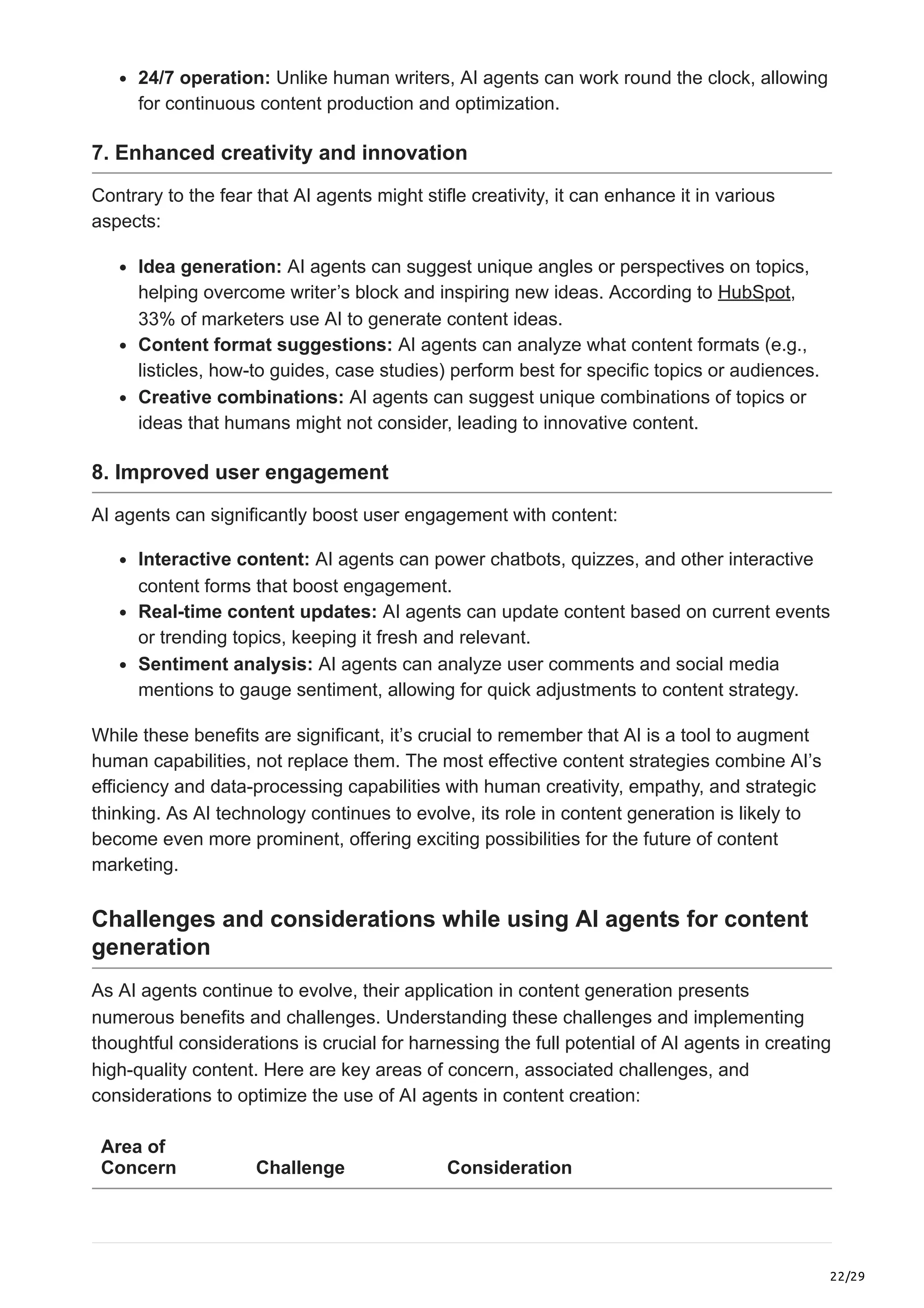 22/29
24/7 operation: Unlike human writers, AI agents can work round the clock, allowing
for continuous content production and optimization.
7. Enhanced creativity and innovation
Contrary to the fear that AI agents might stifle creativity, it can enhance it in various
aspects:
Idea generation: AI agents can suggest unique angles or perspectives on topics,
helping overcome writer’s block and inspiring new ideas. According to HubSpot,
33% of marketers use AI to generate content ideas.
Content format suggestions: AI agents can analyze what content formats (e.g.,
listicles, how-to guides, case studies) perform best for specific topics or audiences.
Creative combinations: AI agents can suggest unique combinations of topics or
ideas that humans might not consider, leading to innovative content.
8. Improved user engagement
AI agents can significantly boost user engagement with content:
Interactive content: AI agents can power chatbots, quizzes, and other interactive
content forms that boost engagement.
Real-time content updates: AI agents can update content based on current events
or trending topics, keeping it fresh and relevant.
Sentiment analysis: AI agents can analyze user comments and social media
mentions to gauge sentiment, allowing for quick adjustments to content strategy.
While these benefits are significant, it’s crucial to remember that AI is a tool to augment
human capabilities, not replace them. The most effective content strategies combine AI’s
efficiency and data-processing capabilities with human creativity, empathy, and strategic
thinking. As AI technology continues to evolve, its role in content generation is likely to
become even more prominent, offering exciting possibilities for the future of content
marketing.
Challenges and considerations while using AI agents for content
generation
As AI agents continue to evolve, their application in content generation presents
numerous benefits and challenges. Understanding these challenges and implementing
thoughtful considerations is crucial for harnessing the full potential of AI agents in creating
high-quality content. Here are key areas of concern, associated challenges, and
considerations to optimize the use of AI agents in content creation:
Area of
Concern Challenge Consideration
 