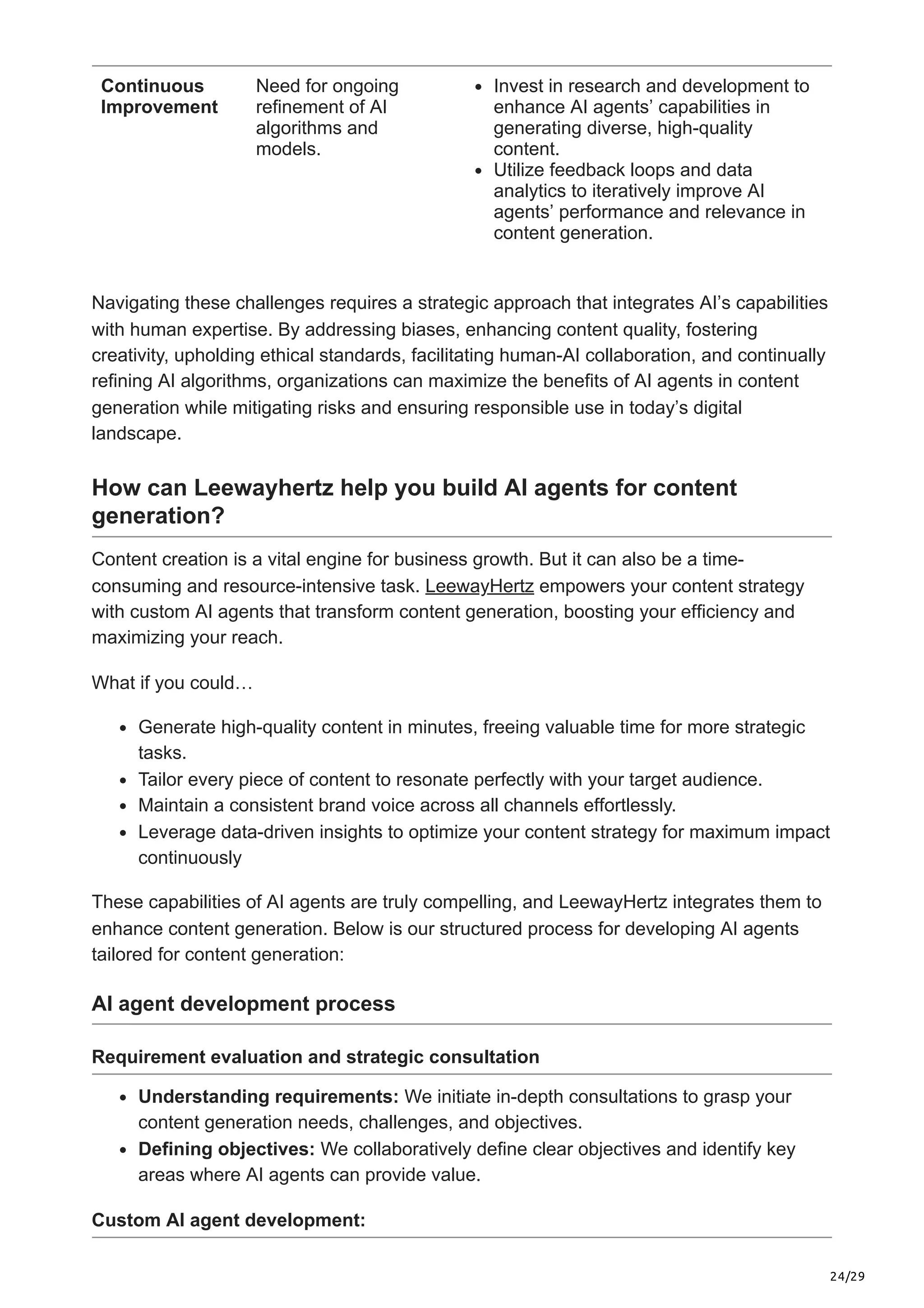 24/29
Continuous
Improvement
Need for ongoing
refinement of AI
algorithms and
models.
Invest in research and development to
enhance AI agents’ capabilities in
generating diverse, high-quality
content.
Utilize feedback loops and data
analytics to iteratively improve AI
agents’ performance and relevance in
content generation.
Navigating these challenges requires a strategic approach that integrates AI’s capabilities
with human expertise. By addressing biases, enhancing content quality, fostering
creativity, upholding ethical standards, facilitating human-AI collaboration, and continually
refining AI algorithms, organizations can maximize the benefits of AI agents in content
generation while mitigating risks and ensuring responsible use in today’s digital
landscape.
How can Leewayhertz help you build AI agents for content
generation?
Content creation is a vital engine for business growth. But it can also be a time-
consuming and resource-intensive task. LeewayHertz empowers your content strategy
with custom AI agents that transform content generation, boosting your efficiency and
maximizing your reach.
What if you could…
Generate high-quality content in minutes, freeing valuable time for more strategic
tasks.
Tailor every piece of content to resonate perfectly with your target audience.
Maintain a consistent brand voice across all channels effortlessly.
Leverage data-driven insights to optimize your content strategy for maximum impact
continuously
These capabilities of AI agents are truly compelling, and LeewayHertz integrates them to
enhance content generation. Below is our structured process for developing AI agents
tailored for content generation:
AI agent development process
Requirement evaluation and strategic consultation
Understanding requirements: We initiate in-depth consultations to grasp your
content generation needs, challenges, and objectives.
Defining objectives: We collaboratively define clear objectives and identify key
areas where AI agents can provide value.
Custom AI agent development:
 