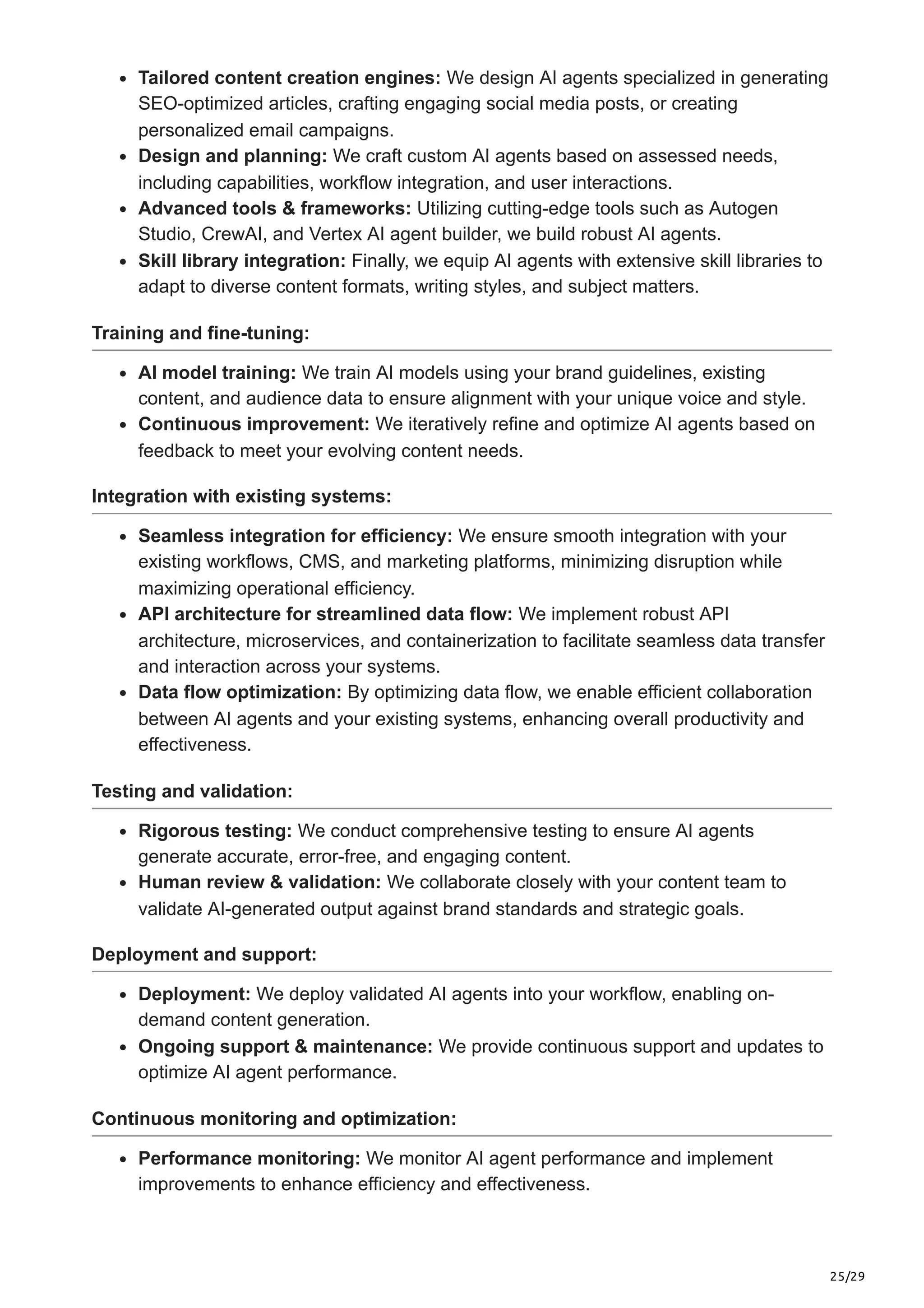 25/29
Tailored content creation engines: We design AI agents specialized in generating
SEO-optimized articles, crafting engaging social media posts, or creating
personalized email campaigns.
Design and planning: We craft custom AI agents based on assessed needs,
including capabilities, workflow integration, and user interactions.
Advanced tools & frameworks: Utilizing cutting-edge tools such as Autogen
Studio, CrewAI, and Vertex AI agent builder, we build robust AI agents.
Skill library integration: Finally, we equip AI agents with extensive skill libraries to
adapt to diverse content formats, writing styles, and subject matters.
Training and fine-tuning:
AI model training: We train AI models using your brand guidelines, existing
content, and audience data to ensure alignment with your unique voice and style.
Continuous improvement: We iteratively refine and optimize AI agents based on
feedback to meet your evolving content needs.
Integration with existing systems:
Seamless integration for efficiency: We ensure smooth integration with your
existing workflows, CMS, and marketing platforms, minimizing disruption while
maximizing operational efficiency.
API architecture for streamlined data flow: We implement robust API
architecture, microservices, and containerization to facilitate seamless data transfer
and interaction across your systems.
Data flow optimization: By optimizing data flow, we enable efficient collaboration
between AI agents and your existing systems, enhancing overall productivity and
effectiveness.
Testing and validation:
Rigorous testing: We conduct comprehensive testing to ensure AI agents
generate accurate, error-free, and engaging content.
Human review & validation: We collaborate closely with your content team to
validate AI-generated output against brand standards and strategic goals.
Deployment and support:
Deployment: We deploy validated AI agents into your workflow, enabling on-
demand content generation.
Ongoing support & maintenance: We provide continuous support and updates to
optimize AI agent performance.
Continuous monitoring and optimization:
Performance monitoring: We monitor AI agent performance and implement
improvements to enhance efficiency and effectiveness.
 