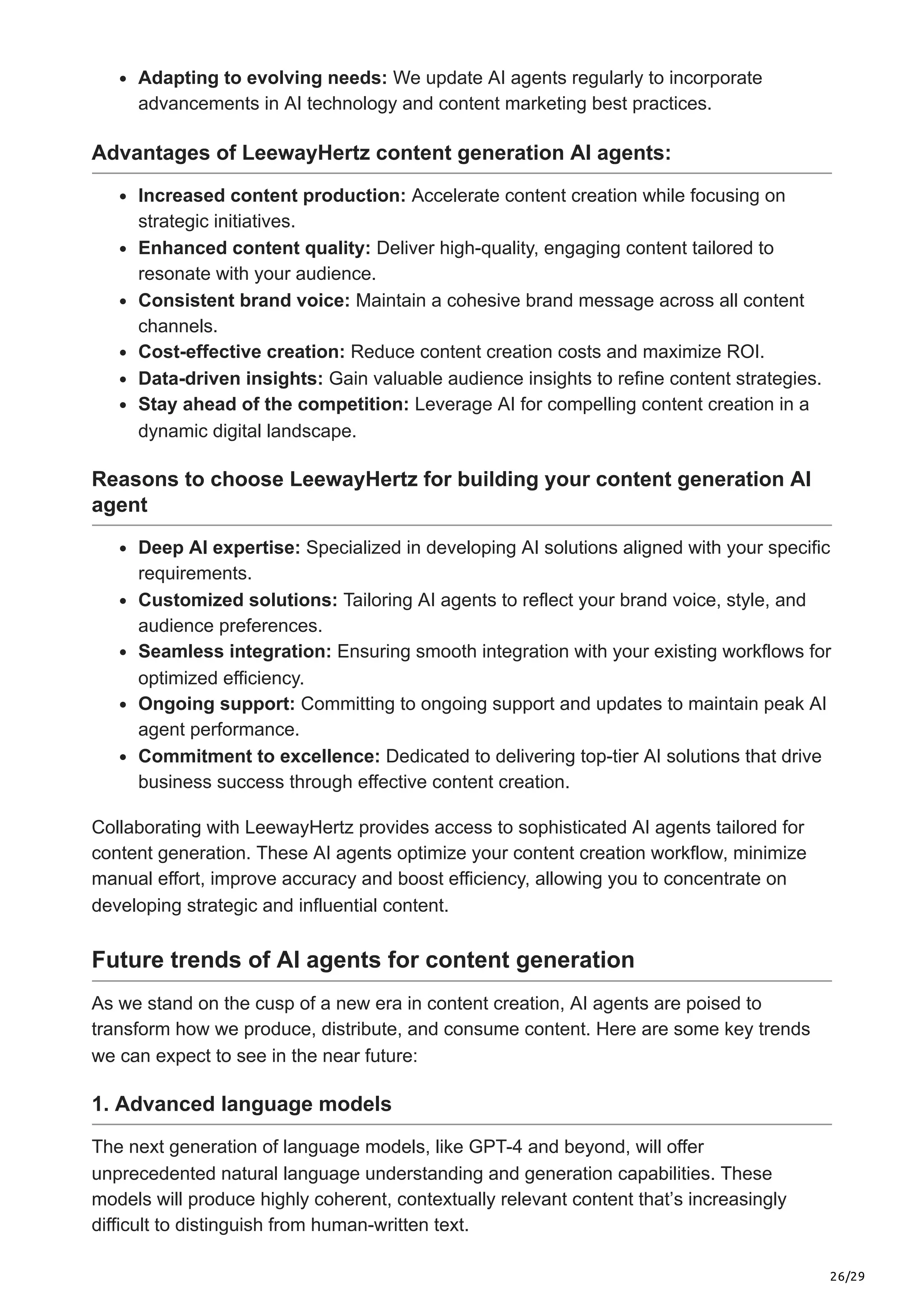 26/29
Adapting to evolving needs: We update AI agents regularly to incorporate
advancements in AI technology and content marketing best practices.
Advantages of LeewayHertz content generation AI agents:
Increased content production: Accelerate content creation while focusing on
strategic initiatives.
Enhanced content quality: Deliver high-quality, engaging content tailored to
resonate with your audience.
Consistent brand voice: Maintain a cohesive brand message across all content
channels.
Cost-effective creation: Reduce content creation costs and maximize ROI.
Data-driven insights: Gain valuable audience insights to refine content strategies.
Stay ahead of the competition: Leverage AI for compelling content creation in a
dynamic digital landscape.
Reasons to choose LeewayHertz for building your content generation AI
agent
Deep AI expertise: Specialized in developing AI solutions aligned with your specific
requirements.
Customized solutions: Tailoring AI agents to reflect your brand voice, style, and
audience preferences.
Seamless integration: Ensuring smooth integration with your existing workflows for
optimized efficiency.
Ongoing support: Committing to ongoing support and updates to maintain peak AI
agent performance.
Commitment to excellence: Dedicated to delivering top-tier AI solutions that drive
business success through effective content creation.
Collaborating with LeewayHertz provides access to sophisticated AI agents tailored for
content generation. These AI agents optimize your content creation workflow, minimize
manual effort, improve accuracy and boost efficiency, allowing you to concentrate on
developing strategic and influential content.
Future trends of AI agents for content generation
As we stand on the cusp of a new era in content creation, AI agents are poised to
transform how we produce, distribute, and consume content. Here are some key trends
we can expect to see in the near future:
1. Advanced language models
The next generation of language models, like GPT-4 and beyond, will offer
unprecedented natural language understanding and generation capabilities. These
models will produce highly coherent, contextually relevant content that’s increasingly
difficult to distinguish from human-written text.
 