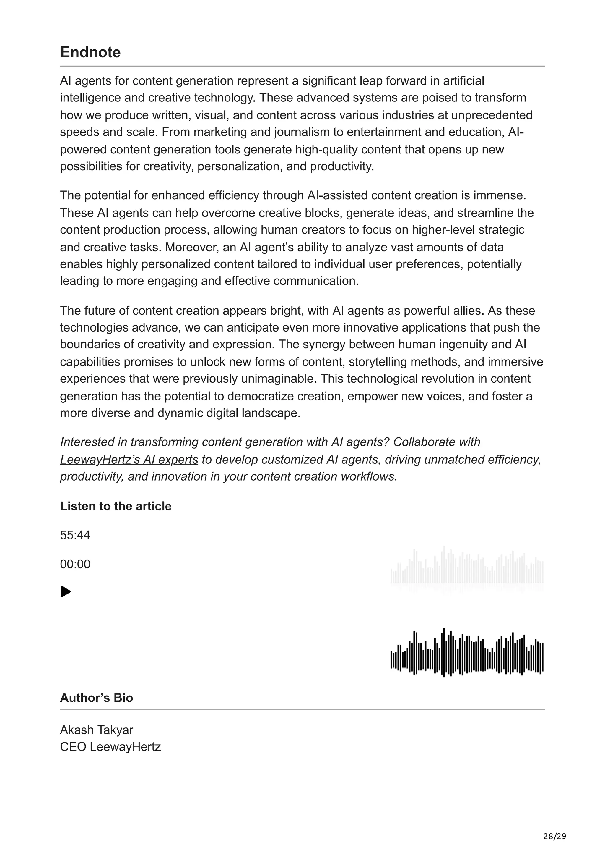 28/29
Endnote
AI agents for content generation represent a significant leap forward in artificial
intelligence and creative technology. These advanced systems are poised to transform
how we produce written, visual, and content across various industries at unprecedented
speeds and scale. From marketing and journalism to entertainment and education, AI-
powered content generation tools generate high-quality content that opens up new
possibilities for creativity, personalization, and productivity.
The potential for enhanced efficiency through AI-assisted content creation is immense.
These AI agents can help overcome creative blocks, generate ideas, and streamline the
content production process, allowing human creators to focus on higher-level strategic
and creative tasks. Moreover, an AI agent’s ability to analyze vast amounts of data
enables highly personalized content tailored to individual user preferences, potentially
leading to more engaging and effective communication.
The future of content creation appears bright, with AI agents as powerful allies. As these
technologies advance, we can anticipate even more innovative applications that push the
boundaries of creativity and expression. The synergy between human ingenuity and AI
capabilities promises to unlock new forms of content, storytelling methods, and immersive
experiences that were previously unimaginable. This technological revolution in content
generation has the potential to democratize creation, empower new voices, and foster a
more diverse and dynamic digital landscape.
Interested in transforming content generation with AI agents? Collaborate with
LeewayHertz’s AI experts to develop customized AI agents, driving unmatched efficiency,
productivity, and innovation in your content creation workflows.
Listen to the article
55:44
00:00
Author’s Bio
Akash Takyar
CEO LeewayHertz
 