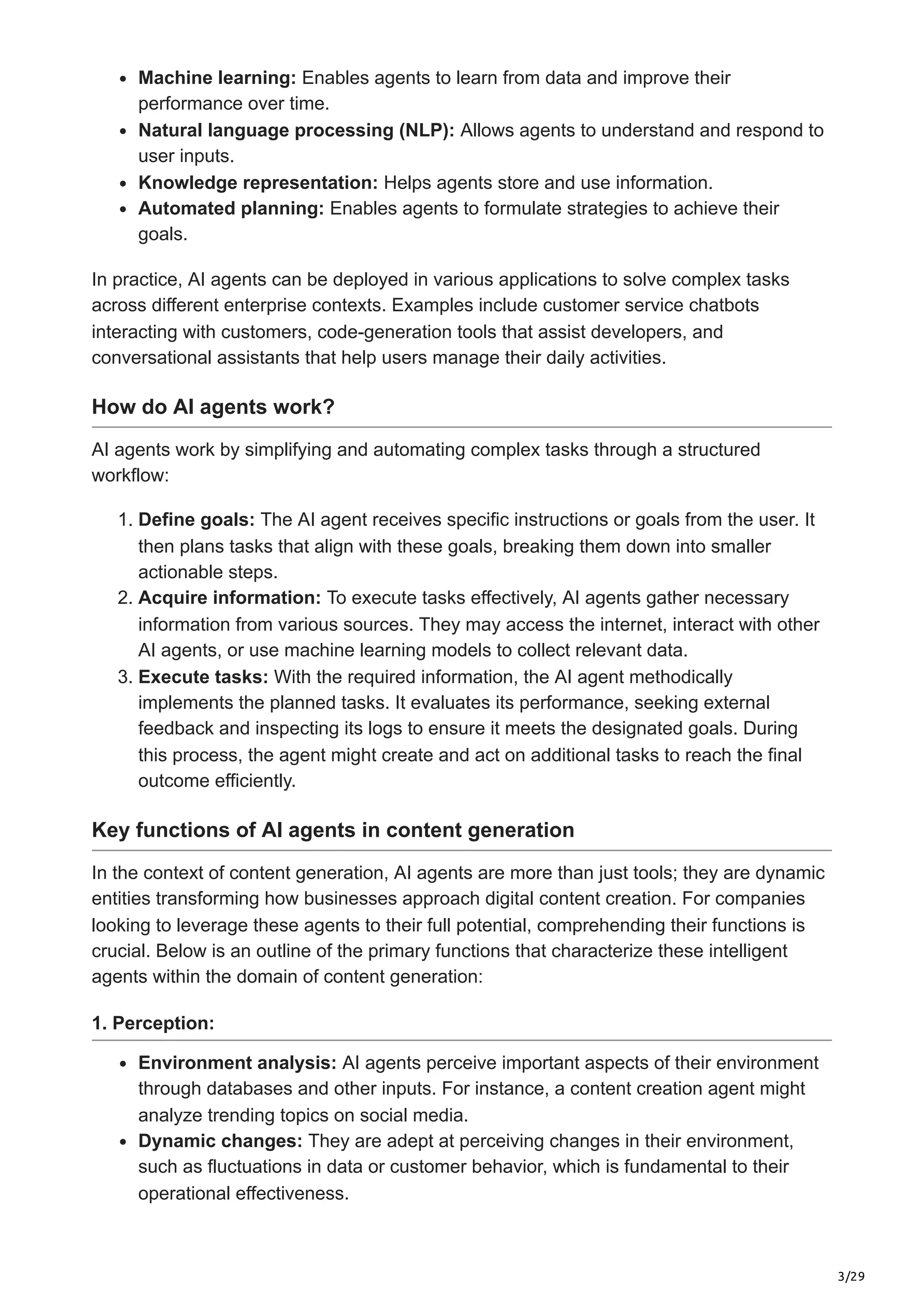 3/29
Machine learning: Enables agents to learn from data and improve their
performance over time.
Natural language processing (NLP): Allows agents to understand and respond to
user inputs.
Knowledge representation: Helps agents store and use information.
Automated planning: Enables agents to formulate strategies to achieve their
goals.
In practice, AI agents can be deployed in various applications to solve complex tasks
across different enterprise contexts. Examples include customer service chatbots
interacting with customers, code-generation tools that assist developers, and
conversational assistants that help users manage their daily activities.
How do AI agents work?
AI agents work by simplifying and automating complex tasks through a structured
workflow:
1. Define goals: The AI agent receives specific instructions or goals from the user. It
then plans tasks that align with these goals, breaking them down into smaller
actionable steps.
2. Acquire information: To execute tasks effectively, AI agents gather necessary
information from various sources. They may access the internet, interact with other
AI agents, or use machine learning models to collect relevant data.
3. Execute tasks: With the required information, the AI agent methodically
implements the planned tasks. It evaluates its performance, seeking external
feedback and inspecting its logs to ensure it meets the designated goals. During
this process, the agent might create and act on additional tasks to reach the final
outcome efficiently.
Key functions of AI agents in content generation
In the context of content generation, AI agents are more than just tools; they are dynamic
entities transforming how businesses approach digital content creation. For companies
looking to leverage these agents to their full potential, comprehending their functions is
crucial. Below is an outline of the primary functions that characterize these intelligent
agents within the domain of content generation:
1. Perception:
Environment analysis: AI agents perceive important aspects of their environment
through databases and other inputs. For instance, a content creation agent might
analyze trending topics on social media.
Dynamic changes: They are adept at perceiving changes in their environment,
such as fluctuations in data or customer behavior, which is fundamental to their
operational effectiveness.
 